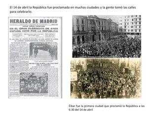 El 14 de abril la República fue proclamada en muchas ciudades y la gente tomó las calles
para celebrarlo.
Éibar fue la primera ciudad que proclamó la República a las
6:30 del 14 de abril
 