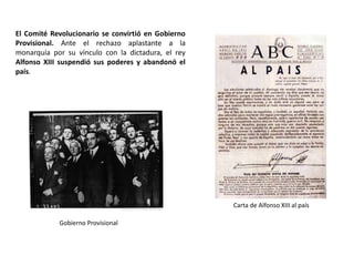 Gobierno Provisional
Carta de Alfonso XIII al país
El Comité Revolucionario se convirtió en Gobierno
Provisional. Ante el rechazo aplastante a la
monarquía por su vínculo con la dictadura, el rey
Alfonso XIII suspendió sus poderes y abandonó el
país.
 