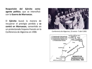 Conferencia de Algeciras, 15 enero- 7 abril 1905
El Ejército buscó la manera de
recuperar el prestigio perdido y se
centró en Marruecos, convertido en
un protectorado hispano-francés en la
Conferencia de Algeciras en 1906
Reaparición del Ejército como
agente político, que se intensificó
con la Guerra de Marruecos.
 