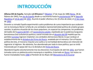INTRODUCCIÓN
Alfonso XIII de España, llamado «el Africano»[1] (Madrid, 17 de mayo de 1886-Roma, 28 de
febrero de 1941), fue rey de España desde su nacimiento hasta la proclamación de la Segunda
República el 14 de abril de 1931. Asumió el poder efectivo a los 16 años de edad, el 17 de mayo
de 1902.
Durante su reinado España experimentó cuatro problemas de suma importancia que acabaron
con la monarquía liberal: la falta de una verdadera representatividad política de amplios grupos
sociales; la pésima situación de las clases populares, en especial las campesinas; los problemas
derivados de la guerra del Rif; y el nacionalismo catalán, espoleado por la poderosa burguesía
barcelonesa.Esta turbulencia política y social iniciada con el desastre del 98 impidió que los
partidos turnistas lograran implantar una verdadera democracia liberal, lo que condujo al
establecimiento de la dictadura de Primo de Rivera, aceptada por el monarca. Con el fracaso
político de ésta, el monarca impulsó una vuelta a la normalidad democrática con intención de
regenerar el régimen. No obstante, fue abandonado por toda la clase política, que se sintió
traicionada por el apoyo del rey a la dictadura de Primo de Rivera.
Abandonó España voluntariamente tras las elecciones municipales de abril de 1931, que fueron
tomadas como un plebiscito entre monarquía o república. Enterrado en Roma, sus restos no
fueron trasladados hasta 1980 al Panteón de los Reyes del Monasterio de El Escorial
 