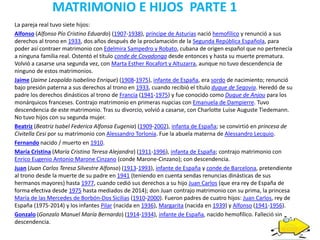 MATRIMONIO E HIJOS PARTE 1
La pareja real tuvo siete hijos:
Alfonso (Alfonso Pío Cristino Eduardo) (1907-1938), príncipe de Asturias nació hemofílico y renunció a sus
derechos al trono en 1933, dos años después de la proclamación de la Segunda República Española, para
poder así contraer matrimonio con Edelmira Sampedro y Robato, cubana de origen español que no pertenecía
a ninguna familia real. Ostentó el título conde de Covadonga desde entonces y hasta su muerte prematura.
Volvió a casarse una segunda vez, con Marta Esther Rocafort y Altuzarra, aunque no tuvo descendencia de
ninguno de estos matrimonios.
Jaime (Jaime Leopoldo Isabelino Enrique) (1908-1975), infante de España, era sordo de nacimiento; renunció
bajo presión paterna a sus derechos al trono en 1933, cuando recibió el título duque de Segovia. Heredó de su
padre los derechos dinásticos al trono de Francia (1941-1975) y fue conocido como Duque de Anjou para los
monárquicos franceses. Contrajo matrimonio en primeras nupcias con Emanuela de Dampierre. Tuvo
descendencia de este matrimonio. Tras su divorcio, volvió a casarse, con Charlotte Luise Auguste Tiedemann.
No tuvo hijos con su segunda mujer.
Beatriz (Beatriz Isabel Federica Alfonsa Eugenia) (1909-2002), infanta de España; se convirtió en princesa de
Civitella Cesi por su matrimonio con Alessandro Torlonia. Fue la abuela materna de Alessandro Lecquio.
Fernando nacido / muerto en 1910.
María Cristina (María Cristina Teresa Alejandra) (1911-1996), infanta de España; contrajo matrimonio con
Enrico Eugenio Antonio Marone Cinzano (conde Marone-Cinzano); con descendencia.
Juan (Juan Carlos Teresa Silvestre Alfonso) (1913-1993), infante de España y conde de Barcelona, pretendiente
al trono desde la muerte de su padre en 1941 (teniendo en cuenta sendas renuncias dinásticas de sus
hermanos mayores) hasta 1977, cuando cedió sus derechos a su hijo Juan Carlos (que era rey de España de
forma efectiva desde 1975 hasta mediados de 2014); don Juan contrajo matrimonio con su prima, la princesa
María de las Mercedes de Borbón-Dos Sicilias (1910-2000). Fueron padres de cuatro hijos: Juan Carlos, rey de
España (1975-2014) y los infantes Pilar (nacida en 1936), Margarita (nacida en 1939) y Alfonso (1941-1956).
Gonzalo (Gonzalo Manuel María Bernardo) (1914-1934), infante de España, nacido hemofílico. Falleció sin
descendencia.
 