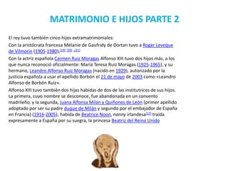 MATRIMONIO E HIJOS PARTE 2
El rey tuvo también cinco hijos extramatrimoniales:
Con la aristócrata francesa Mélanie de Gaufridy de Dortan tuvo a Roger Leveque
de Vilmorin (1905-1980);[19] [20] ·[21]
Con la actriz española Carmen Ruiz Moragas Alfonso XIII tuvo dos hijos más, a los
que nunca reconoció oficialmente: María Teresa Ruiz Moragas (1925-1965), y su
hermano, Leandro Alfonso Ruiz Moragas (nacido en 1929), autorizado por la
justicia española a usar el apellido Borbón el 21 de mayo de 2003 como «Leandro
Alfonso de Borbón Ruiz».
Alfonso XIII tuvo también dos hijas habidas de dos de las institutrices de sus hijos.
La primera, cuyo nombre se desconoce, fue abandonada en un convento
madrileño, y la segunda, Juana Alfonsa Milán y Quiñones de León (primer apellido
adoptado por ser su padre duque de Milán y segundo por el embajador de España
en Francia) (1916-2005), habida de Beatrice Noon, nanny irlandesa[22] traída
expresamente a España por su suegra, la princesa Beatriz del Reino Unido
 
