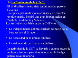b) La fundación de la C.N.T.
El sindicalismo anarquista tendrá mucho peso en
Cataluña
Es el principal sindicato anarquista y de carácter
revolucionario. Tendrá una gran implantación en
Cataluña, Andalucía y Valencia.
Los tres objetivos básicos de la CNT eran:
• La independencia del proletariado respecto de la
burguesía y el Estado.
• La necesidad de la unidad sindical.
• La voluntad de derribar al capitalismo.
La actividad de la CNT se llevaría a cabo a través de
huelgas y boicots, para desembocar en la huelga
general revolucionaria.
 