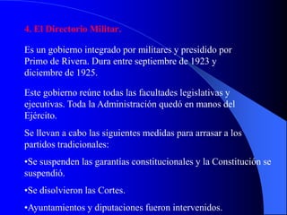4. El Directorio Militar.
Es un gobierno integrado por militares y presidido por
Primo de Rivera. Dura entre septiembre de 1923 y
diciembre de 1925.
Este gobierno reúne todas las facultades legislativas y
ejecutivas. Toda la Administración quedó en manos del
Ejército.
Se llevan a cabo las siguientes medidas para arrasar a los
partidos tradicionales:
•Se suspenden las garantías constitucionales y la Constitución se
suspendió.
•Se disolvieron las Cortes.
•Ayuntamientos y diputaciones fueron intervenidos.
 