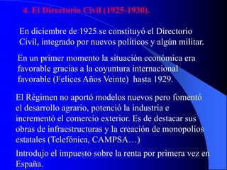 4. El Directorio Civil (1925-1930).
En diciembre de 1925 se constituyó el Directorio
Civil, integrado por nuevos políticos y algún militar.
En un primer momento la situación económica era
favorable gracias a la coyuntura internacional
favorable (Felices Años Veinte) hasta 1929.
El Régimen no aportó modelos nuevos pero fomentó
el desarrollo agrario, potenció la industria e
incrementó el comercio exterior. Es de destacar sus
obras de infraestructuras y la creación de monopolios
estatales (Telefónica, CAMPSA…)
Introdujo el impuesto sobre la renta por primera vez en
España.
 