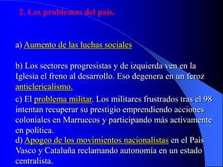 2. Los problemas del país.
a) Aumento de las luchas sociales
b) Los sectores progresistas y de izquierda ven en la
Iglesia el freno al desarrollo. Eso degenera en un feroz
anticlericalismo.
c) El problema militar. Los militares frustrados tras el 98
intentan recuperar su prestigio emprendiendo acciones
coloniales en Marruecos y participando más activamente
en política.
d) Apogeo de los movimientos nacionalistas en el País
Vasco y Cataluña reclamando autonomía en un estado
centralista.
 