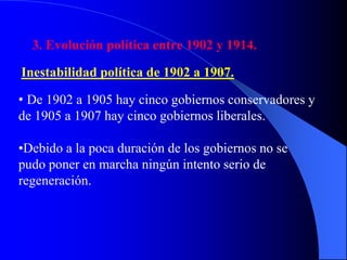 3. Evolución política entre 1902 y 1914.
Inestabilidad política de 1902 a 1907.
• De 1902 a 1905 hay cinco gobiernos conservadores y
de 1905 a 1907 hay cinco gobiernos liberales.
•Debido a la poca duración de los gobiernos no se
pudo poner en marcha ningún intento serio de
regeneración.
 