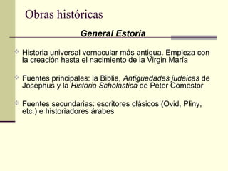 Obras históricas
General Estoria
 Historia universal vernacular más antigua. Empieza con

la creación hasta el nacimiento de la Virgin María

 Fuentes principales: la Biblia, Antiguedades judaicas de

Josephus y la Historia Scholastica de Peter Comestor

 Fuentes secundarias: escritores clásicos (Ovid, Pliny,

etc.) e historiadores árabes

 