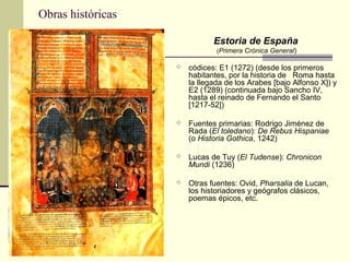 Obras históricas
Estoria de España
(Primera Crónica General)

 códices: E1 (1272) (desde los primeros

habitantes, por la historia de Roma hasta
la llegada de los Arabes [bajo Alfonso X]) y
E2 (1289) (continuada bajo Sancho IV,
hasta el reinado de Fernando el Santo
[1217-52])

 Fuentes primarias: Rodrigo Jiménez de

Rada (El toledano): De Rebus Hispaniae
(o Historia Gothica, 1242)

 Lucas de Tuy (El Tudense): Chronicon

Mundi (1236)

 Otras fuentes: Ovid, Pharsalia de Lucan,

los historiadores y geógrafos clásicos,
poemas épicos, etc.

 