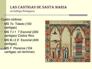 Las Cantigas de santa Maria
en Gallego-Portuguesa

Cuatro códices:
 MS To Toledo (100
cantigas)
 MS T.I.1 T Escorial (200
cantigas) Códice Rico
 MS B.I.2 E Escorial (400
cantigas)
 MS F Florence (104
cantigas; sin terminar)

 