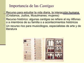 Importancia de las Cantigas
 Recurso para estudiar la vida diaria, la interacción humana

(Cristianos, Judíos, Musulmanes; mujeres)
 Recurso histórico: algunas cantigas se refiere al rey Alfonso
o a miembros de su familia o a acontecimientos históricos
 Un recurso rico para musicólogos, especialistas de arte y de
literatura

 