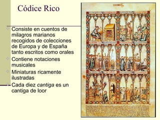 Códice Rico
 Consiste en cuentos de

milagros marianos
recogidos de colecciones
de Europa y de España
tanto escritos como orales
 Contiene notaciones
musicales
 Miniaturas ricamente
ilustradas
 Cada diez cantiga es un
cantiga de loor

 