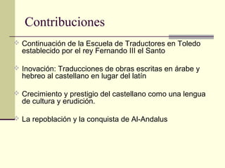 Contribuciones
 Continuación de la Escuela de Traductores en Toledo

establecido por el rey Fernando III el Santo

 Inovación: Traducciones de obras escritas en árabe y

hebreo al castellano en lugar del latín

 Crecimiento y prestigio del castellano como una lengua

de cultura y erudición.

 La repoblación y la conquista de Al-Andalus

 