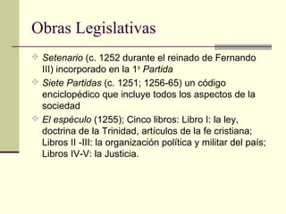 Obras Legislativas
 Setenario (c. 1252 durante el reinado de Fernando

III) incorporado en la 1st Partida
 Siete Partidas (c. 1251; 1256-65) un código
enciclopédico que incluye todos los aspectos de la
sociedad
 El espéculo (1255); Cinco libros: Libro I: la ley,
doctrina de la Trinidad, artículos de la fe cristiana;
Libros II -III: la organización política y militar del país;
Libros IV-V: la Justicia.

 