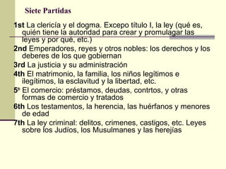 Siete Partidas
1st La clericía y el dogma. Excepo título I, la ley (qué es,
quién tiene la autoridad para crear y promulagar las
leyes y por qué, etc.)
2nd Emperadores, reyes y otros nobles: los derechos y los
deberes de los que gobiernan
3rd La justicia y su administración
4th El matrimonio, la familia, los niños legítimos e
ilegítimos, la esclavitud y la libertad, etc.
5th El comercio: préstamos, deudas, contrtos, y otras
formas de comercio y tratados
6th Los testamentos, la herencia, las huérfanos y menores
de edad
7th La ley criminal: delitos, crimenes, castigos, etc. Leyes
sobre los Judíos, los Musulmanes y las herejías

 