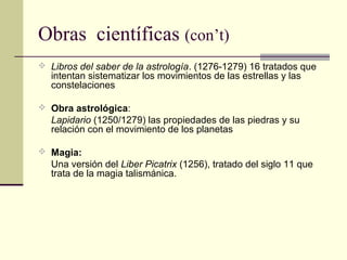 Obras científicas (con’t)
 Libros del saber de la astrología. (1276-1279) 16 tratados que

intentan sistematizar los movimientos de las estrellas y las
constelaciones

 Obra astrológica:

Lapidario (1250/1279) las propiedades de las piedras y su
relación con el movimiento de los planetas
 Magia:

Una versión del Liber Picatrix (1256), tratado del siglo 11 que
trata de la magia talismánica.

 