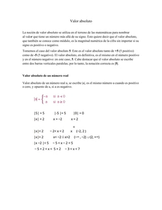 Valor absoluto
La noción de valor absoluto se utiliza en el terreno de las matemáticas para nombrar
al valor que tiene un número más allá de su signo. Esto quiere decir que el valor absoluto,
que también se conoce como módulo, es la magnitud numérica de la cifra sin importar si su
signo es positivo o negativo.
Tomemos el caso del valor absoluto 5. Este es el valor absoluto tanto de +5 (5 positivo)
como de -5 (5 negativo). El valor absoluto, en definitiva, es el mismo en el número positivo
y en el número negativo: en este caso, 5. Cabe destacar que el valor absoluto se escribe
entre dos barras verticales paralelas; por lo tanto, la notación correcta es |5|.
Valor absoluto de un número real
Valor absoluto de un número real a, se escribe |a|, es el mismo número a cuando es positivo
o cero, y opuesto de a, si a es negativo.
 