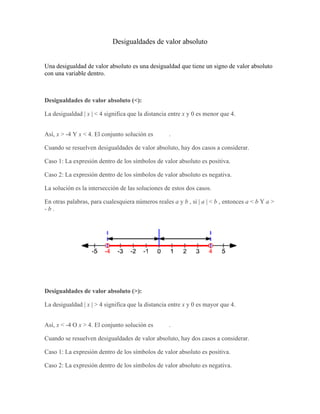 Desigualdades de valor absoluto
Una desigualdad de valor absoluto es una desigualdad que tiene un signo de valor absoluto
con una variable dentro.
Desigualdades de valor absoluto (<):
La desigualdad | x | < 4 significa que la distancia entre x y 0 es menor que 4.
Así, x > -4 Y x < 4. El conjunto solución es .
Cuando se resuelven desigualdades de valor absoluto, hay dos casos a considerar.
Caso 1: La expresión dentro de los símbolos de valor absoluto es positiva.
Caso 2: La expresión dentro de los símbolos de valor absoluto es negativa.
La solución es la intersección de las soluciones de estos dos casos.
En otras palabras, para cualesquiera números reales a y b , si | a | < b , entonces a < b Y a >
- b .
Desigualdades de valor absoluto (>):
La desigualdad | x | > 4 significa que la distancia entre x y 0 es mayor que 4.
Así, x < -4 O x > 4. El conjunto solución es .
Cuando se resuelven desigualdades de valor absoluto, hay dos casos a considerar.
Caso 1: La expresión dentro de los símbolos de valor absoluto es positiva.
Caso 2: La expresión dentro de los símbolos de valor absoluto es negativa.
 