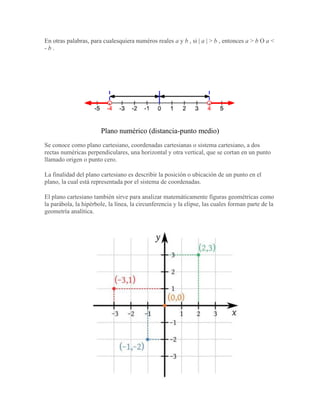 En otras palabras, para cualesquiera numéros reales a y b , si | a | > b , entonces a > b O a <
- b .
Plano numérico (distancia-punto medio)
Se conoce como plano cartesiano, coordenadas cartesianas o sistema cartesiano, a dos
rectas numéricas perpendiculares, una horizontal y otra vertical, que se cortan en un punto
llamado origen o punto cero.
La finalidad del plano cartesiano es describir la posición o ubicación de un punto en el
plano, la cual está representada por el sistema de coordenadas.
El plano cartesiano también sirve para analizar matemáticamente figuras geométricas como
la parábola, la hipérbole, la línea, la circunferencia y la elipse, las cuales forman parte de la
geometría analítica.
 