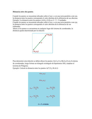 Distancia entre dos puntos
Cuando los puntos se encuentran ubicados sobre el eje x o en una recta paralela a este eje,
la distancia entre los puntos corresponde al valor absoluto de la diferencia de sus abscisas.
Ejemplo: La distancia entre los puntos (-4,0) y (5,0) es 4 + 5 = 9 unidades.
Cuando los puntos se encuentran ubicados sobre el eje y o en una recta paralela a este eje,
la distancia entre los puntos corresponde al valor absoluto de la diferencia de sus
ordenadas.
Ahora si los puntos se encuentran en cualquier lugar del sistema de coordenadas, la
distancia queda determinada por la relación:
Para demostrar esta relación se deben ubicar los puntos A(x1,y1) y B(x2,y2) en el sistema
de coordenadas, luego formar un triángulo rectángulo de hipotenusa AB y emplear el
teorema de Pitágoras.
Ejemplo: Calcula la distancia entre los puntos A(7,5) y B (4,1)
 