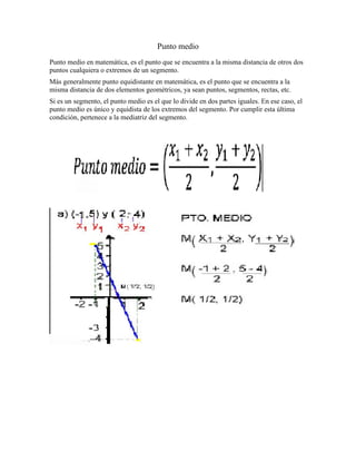 Punto medio
Punto medio en matemática, es el punto que se encuentra a la misma distancia de otros dos
puntos cualquiera o extremos de un segmento.
Más generalmente punto equidistante en matemática, es el punto que se encuentra a la
misma distancia de dos elementos geométricos, ya sean puntos, segmentos, rectas, etc.
Si es un segmento, el punto medio es el que lo divide en dos partes iguales. En ese caso, el
punto medio es único y equidista de los extremos del segmento. Por cumplir esta última
condición, pertenece a la mediatriz del segmento.
 
