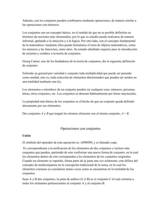 Además, con los conjuntos pueden combinarse mediante operaciones, de manera similar a
las operaciones con números.
Los conjuntos son un concepto básico, en el sentido de que no es posible definirlos en
términos de nociones más elementales, por lo que su estudio puede realizarse de manera
informal, apelando a la intuición y a la lógica. Por otro lado, son el concepto fundamental
de la matemática: mediante ellos puede formularse el resto de objetos matemáticos, como
los números y las funciones, entre otros. Su estudio detallado requiere pues la introducción
de axiomas y conduce a la teoría de conjuntos.
Georg Cantor, uno de los fundadores de la teoría de conjuntos, dio la siguiente definición
de conjunto:
Entiendo en general por variedad o conjunto toda multiplicidad que puede ser pensada
como unidad, esto es, toda colección de elementos determinados que pueden ser unidos en
una totalidad mediante una ley.
Los elementos o miembros de un conjunto pueden ser cualquier cosa: números, personas,
letras, otros conjuntos, etc. Los conjuntos se denotan habitualmente por letras mayúsculas.
La propiedad más básica de los conjuntos es el hecho de que un conjunto queda definido
únicamente por sus elementos.
Dos conjuntos A y B que tengan los mismos elemento son el mismo conjunto, A = B.
Operaciones con conjuntos
Unión
El símbolo del operador de esta operación es: ∪￼￼￼, y es llamado copa.
Es correspondiente a la unificación de los elementos de dos conjuntos o incluso más
conjuntos que pueden, partiendo de esto conformar una nueva forma de conjunto, en la cual
los elementos dentro de este correspondan a los elementos de los conjuntos originales.
Cuando un elemento es repetido, forma parte de la junta una vez solamente; esto difiere del
concepto de multiconjuntos en la concepción tradicional de la suma, en la cual los
elementos comunes se consideran tantas veces como se encuentren en la totalidad de los
conjuntos.
Sean A y B dos conjuntos, la junta de ambos (A ∪ B) es el conjunto C el cual contiene a
todos los elementos pertenecientes al conjunto A y al conjunto B.
 