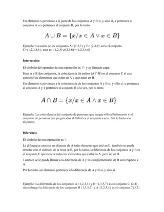 Un elemento x pertenece a la junta de los conjuntos A y B si, y sólo si, x pertenece al
conjunto A o x pertenece al conjunto B, por lo tanto
Ejemplo: La unión de los conjuntos A={1,2,3} y B={2,4,6} sería el conjunto
C={1,2,3,4,6}, esto es: {1,2,3}∪{2,4,6}={1,2,3,4,6}
Intersección
El símbolo del operador de esta operación es: ∩ y es llamado capa.
Sean A y B dos conjuntos, la coincidencia de ambos (A ∩ B) es el conjunto C el cual
contiene los elementos que están en A y que están en B.
Un elemento x pertenece a la coincidencia de los conjuntos A y B si, y sólo si, x pertenece
al conjunto A y x pertenece al conjunto B a la vez, por lo tanto
Ejemplo: La coincidencia del conjunto de personas que juegan sólo al baloncesto y el
conjunto de personas que juegan sólo al fútbol es el conjunto vacío. Por lo tanto son
disjuntos.
Diferencia
El símbolo de esta operación es: .
La diferencia consiste en eliminar de A todo elemento que esté en B, también se puede
denotar con el símbolo de la resta A-B, por lo tanto, la diferencia de los conjuntos A y B es
el conjunto C que tiene a todos los elementos que están en A, pero no en B.
También se le puede llamar a la diferencia de A y B: complementario de B con respecto a
A.
Por lo tanto, un elemento pertenece a la diferencia de A y B si, y sólo si
Ejemplo: La diferencia de los conjuntos A {1,2,3,4} y B {1,3,5,7} es el conjunto C {2,4},
sin embargo la diferencia de los conjuntos B {1,3,5,7} y A {1,2,3,4} es el conjunto C{5,7}.
 