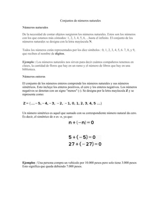 Conjuntos de números naturales
Números naturales
De la necesidad de contar objetos surgieron los números naturales. Estos son los números
con los que estamos más cómodos: 1, 2, 3, 4, 5, 6, ...hasta el infinito. El conjunto de los
números naturales se designa con la letra mayúscula N.
Todos los números están representados por los diez símbolos : 0, 1, 2, 3, 4, 5, 6. 7, 8, y 9,
que reciben el nombre de dígitos.
Ejemplo : Los números naturales nos sirven para decir cuántos compañeros tenemos en
clases, la cantidad de flores que hay en un ramo y el número de libros que hay en una
biblioteca.
Números enteros
El conjunto de los números enteros comprende los números naturales y sus números
simétricos. Esto incluye los enteros positivos, el cero y los enteros negativos. Los números
negativos se denotan con un signo "menos" (-). Se designa por la letra mayúscula Z y se
representa como:
Un número simétrico es aquel que sumado con su correspondiente número natural da cero.
Es decir, el simétrico de n es -n, ya que:
Ejemplos : Una persona compra un vehículo por 10.000 pesos pero solo tiene 3.000 pesos
Esto significa que queda debiendo 7.000 pesos.
 