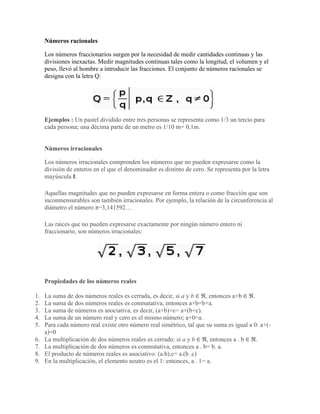 Números racionales
Los números fraccionarios surgen por la necesidad de medir cantidades continuas y las
divisiones inexactas. Medir magnitudes continuas tales como la longitud, el volumen y el
peso, llevó al hombre a introducir las fracciones. El conjunto de números racionales se
designa con la letra Q:
Ejemplos : Un pastel dividido entre tres personas se representa como 1/3 un tercio para
cada persona; una décima parte de un metro es 1/10 m= 0,1m.
Números irracionales
Los números irracionales comprenden los números que no pueden expresarse como la
división de enteros en el que el denominador es distinto de cero. Se representa por la letra
mayúscula I.
Aquellas magnitudes que no pueden expresarse en forma entera o como fracción que son
inconmensurables son también irracionales. Por ejemplo, la relación de la circunferencia al
diámetro el número π=3,141592…
Las raíces que no pueden expresarse exactamente por ningún número entero ni
fraccionario, son números irracionales:
Propiedades de los números reales
1. La suma de dos números reales es cerrada, es decir, si a y b ∈ ℜ, entonces a+b ∈ ℜ.
2. La suma de dos números reales es conmutativa, entonces a+b=b+a.
3. La suma de números es asociativa, es decir, (a+b)+c= a+(b+c).
4. La suma de un número real y cero es el mismo número; a+0=a.
5. Para cada número real existe otro número real simétrico, tal que su suma es igual a 0: a+(-
a)=0
6. La multiplicación de dos números reales es cerrado: si a y b ∈ ℜ, entonces a . b ∈ ℜ.
7. La multiplicación de dos números es conmutativa, entonces a . b= b. a.
8. El producto de números reales es asociativo: (a.b).c= a.(b .c)
9. En la multiplicación, el elemento neutro es el 1: entonces, a . 1= a.
 