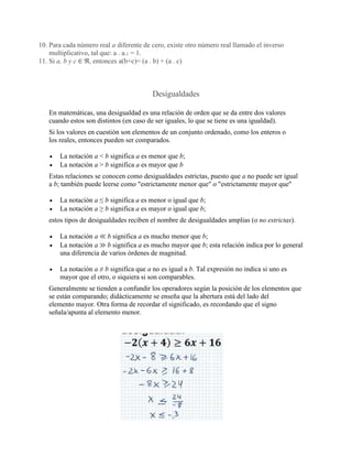 10. Para cada número real a diferente de cero, existe otro número real llamado el inverso
multiplicativo, tal que: a . a-1 = 1.
11. Si a, b y c ∈ ℜ, entonces a(b+c)= (a . b) + (a . c)
Desigualdades
En matemáticas, una desigualdad es una relación de orden que se da entre dos valores
cuando estos son distintos (en caso de ser iguales, lo que se tiene es una igualdad).
Si los valores en cuestión son elementos de un conjunto ordenado, como los enteros o
los reales, entonces pueden ser comparados.
• La notación a < b significa a es menor que b;
• La notación a > b significa a es mayor que b
Estas relaciones se conocen como desigualdades estrictas, puesto que a no puede ser igual
a b; también puede leerse como "estrictamente menor que" o "estrictamente mayor que"
• La notación a ≤ b significa a es menor o igual que b;
• La notación a ≥ b significa a es mayor o igual que b;
estos tipos de desigualdades reciben el nombre de desigualdades amplias (o no estrictas).
• La notación a ≪ b significa a es mucho menor que b;
• La notación a ≫ b significa a es mucho mayor que b; esta relación indica por lo general
una diferencia de varios órdenes de magnitud.
• La notación a ≠ b significa que a no es igual a b. Tal expresión no indica si uno es
mayor que el otro, o siquiera si son comparables.
Generalmente se tienden a confundir los operadores según la posición de los elementos que
se están comparando; didácticamente se enseña que la abertura está del lado del
elemento mayor. Otra forma de recordar el significado, es recordando que el signo
señala/apunta al elemento menor.
 