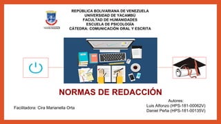 REPÚBLICA BOLIVARIANA DE VENEZUELA
UNIVERSIDAD DE YACAMBÚ
FACULTAD DE HUMANIDADES
ESCUELA DE PSICOLOGÍA
CÁTEDRA: COMUNICACIÓN ORAL Y ESCRITA
NORMAS DE REDACCIÓN
Facilitadora: Cira Marianella Orta
Cabudare, Febrero 2018
Autores:
Luis Alfonzo (HPS-181-00062V)
Daniel Peña (HPS-181-00135V)
 