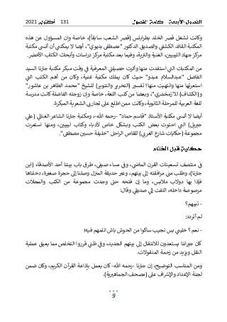 131
2021
9
‫و‬
‫المسؤول‬ ‫وإن‬ ‫خاصة‬ ،)‫سابقا‬ ‫الشعب‬ ‫(قرص‬ ‫ابلس‬‫ر‬‫بط‬ ‫الخلد‬ ‫قرص‬ ‫تشغل‬ ‫كانت‬
‫هذه‬ ‫عن‬
‫ب‬ ‫"مصطق‬ ‫الدكتور‬ ‫والصديق‬ ‫الكشق‬ ‫القائد‬ ‫المكتبة‬
‫ديوي‬
"
،
‫مكتبة‬ ‫أنش‬ ‫أن‬ ‫يمكنت‬ ‫ال‬ ‫أيضا‬
‫األخرص‬ ‫الكتاب‬ ‫وأبحاث‬ ‫اسات‬‫ر‬‫د‬ ‫كز‬
‫مر‬ ‫مكتبة‬ ‫بعد‬ ‫وفيما‬ ،‫ية‬‫والي‬ ‫الغنية‬ ،‫الليبيي‬ ‫جهاد‬ ‫كز‬
‫مر‬
.
‫السيد‬ ‫جارنا‬ ‫مكتبة‬ ‫مبكر‬ ‫وقت‬ ‫ف‬ ‫المعرفية‬ ‫حصيلت‬ ‫وأثرت‬ ‫منها‬ ‫استفدت‬ ‫الت‬ ‫المكتبات‬ ‫من‬
‫وكا‬ ،‫غنية‬ ‫مكتبة‬ ‫يملك‬ ‫كان‬ ‫حيث‬ "‫عبدو‬ ‫"عبدالسالم‬ ‫الفاضل‬
‫الت‬ ‫الكتب‬ ‫أهم‬ ‫من‬ ‫ن‬
"‫عاشور‬ ‫بن‬ ‫الطاهر‬ ‫"محمد‬ ‫للشيخ‬ )‫والتنوير‬ ‫(التحرير‬ ‫تفسي‬ ‫منها؛‬ ‫وانتهيت‬ ‫منها‬ ‫استعرتها‬
‫مدرسة‬ ‫كانت‬ ‫الفاضلة‬ ‫زوجته‬ ‫وإن‬ ‫خاصة‬ ،‫اللغة‬ ‫كتب‬ ‫من‬ ‫وبعضا‬ ،"‫ي‬‫ـ"زمخش‬‫ل‬‫ل‬ )‫و(الكشاف‬
‫ل‬ ‫العربية‬ ‫للغة‬
‫لمرحلة‬
‫الث‬
‫انوي‬
‫ة‬
‫اطلع‬ ‫ممن‬ ‫وكانت‬ ،
.‫المبكرة‬ ‫الشعرية‬ ‫تجارن‬ ‫عىل‬
‫أيضا‬
"‫حماد‬ ‫"قاسم‬ ‫األستاذ‬ ‫مكتبة‬ ‫أنش‬ ‫ال‬
-
‫هللا‬ ‫رحمه‬
-
‫(عىل‬ ‫الغنان‬ ‫الشاعر‬ ‫جارنا‬ ‫ومكتبة‬ ،
‫استعرت‬ ‫ومنها‬ ،‫ليبيي‬ ‫وكتاب‬ ‫ألدباء‬ ‫خاص‬ ‫وبشكل‬ ‫الكتب‬ ‫بعض‬ ‫احتوت‬ ‫الت‬ )‫يل‬‫جي‬
‫(حكايا‬ ‫مجموعة‬
‫ت‬
‫"خليفة‬ ‫احل‬‫ر‬‫ال‬ ‫للقاص‬ )‫الغرن‬ ‫ع‬
‫شار‬
‫مصطق‬ ‫حسي‬
"
.
‫ف‬
،‫الماض‬ ‫القرن‬ ‫تسعينات‬ ‫منتصف‬
،‫صيق‬ ‫مساء‬ ‫وف‬
( ‫األصدقاء‬ ‫أحد‬ ‫بيتنا‬ ‫باب‬ ‫طرق‬
‫ابن‬
،)‫جارنا‬
،‫بيتهم‬ ‫إىل‬ ‫افقته‬‫ر‬‫م‬ ‫مت‬ ‫وطلب‬
‫و‬
‫ل‬‫المي‬ ‫حديقة‬ ‫عي‬
‫وصلنا‬
‫دخلناها‬ ،‫ة‬‫صغي‬ ‫حجرة‬ ‫إىل‬
‫بها‬ ‫فإذا‬
‫وما‬ ،‫مالبس‬ ‫دوالب‬
‫حت‬ ‫فتحه‬ ‫إن‬
‫و‬
‫الكت‬ ‫من‬ ‫مجموعة‬ ‫جدت‬
‫والمجالت‬ ‫ب‬
‫مرصوصة‬
‫داخل‬
‫ه‬
:‫وقال‬ ‫صديق‬ ‫إىل‬ ‫التفت‬ ،
-
‫تبيهم‬
‫؟‬
‫أتردد‬ ‫لم‬
:
-
‫انلم‬ ‫باش‬ ‫الحوش‬ ‫من‬ ‫ساكوا‬ ‫نجيب‬ ‫بس‬ ‫خليت‬ ‫نعم؟‬
‫هم‬
‫فيه‬
!
‫لال‬ ‫يستعدون‬ ‫اننا‬‫جي‬ ‫كان‬
‫بيت‬ ‫إىل‬ ‫نتقال‬
‫هم‬
‫ال‬
،‫جديد‬
‫و‬
‫عملية‬ ‫يعيق‬ ‫مما‬ ‫التخلص‬ ‫قرروا‬ ‫ظت‬ ‫ف‬
.‫المنقوالت‬ ‫زحمة‬ ‫من‬ ‫ويزيد‬ ‫النقل‬
‫و‬
‫المناسب‬ ‫من‬
‫ال‬
‫توضيح‬
‫جارنا‬ ‫إن‬ ،
-
‫هللا‬ ‫رحمه‬
-
‫يع‬ ‫كان‬
‫ضمن‬ ‫وكان‬ ،‫الكريم‬ ‫آن‬
‫القر‬ ‫بإذاعة‬ ‫مل‬
‫لجنة‬
‫ا‬
.)‫ية‬‫الجماهي‬ ‫(مصحف‬ ‫عىل‬ ‫اف‬‫واإلش‬ ‫إلعداد‬
 