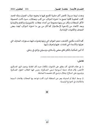 131
2021
10
‫لبي‬ ‫وعدت‬
‫تنا‬
‫مشعا‬
‫ألحرص‬ ،
‫حقيبة‬ ‫أكي‬
‫ما‬ ‫فيها‬ ‫ألجمع‬
‫دو‬ ‫يحتويه‬
،‫ان‬‫الجي‬ ‫الب‬
‫و‬
‫الحمد‬ ‫هلل‬
‫الحقيبة‬ ‫كانت‬
‫ما‬ ‫لجمع‬ ‫كافية‬
‫الدو‬ ‫احتواه‬
‫ال‬
‫كتب‬ ‫من‬ ‫ب‬
،‫ومجالت‬
‫حي‬
‫ث‬
‫الحصيلة‬ ‫كانت‬
‫للم‬ ‫األكي‬
،‫جالت‬
‫و‬
‫بين‬ ‫من‬ ‫كان‬
‫مجال‬ ‫أعداد‬ ‫من‬ ‫مجموعة‬ ‫ها‬
:‫ت‬
)‫واإليمان‬ ‫و(العلم‬ ،)‫(الشورى‬
‫(الد‬ ‫من‬ ‫األعداد‬ ‫وبعد‬
‫ع‬
)‫اإلسالمية‬ ‫وة‬
.
‫كان‬ ‫كما‬
‫ال‬ ‫احتواه‬ ‫ما‬ ‫بي‬ ‫من‬
‫د‬
‫والب‬
،‫أيضا‬
‫بعض‬
‫الصحف‬
‫والكتيبات‬
‫اإلرشادية‬
.
‫الت‬ ‫العوالم‬ ‫حجم‬ ‫اكتشفت‬ ‫مكتبت‬ ‫تأملت‬ ‫كلما‬
‫الت‬ ‫المعارف‬ ‫مستويات‬ ،‫فيها‬ ‫وتجولت‬ ‫زرتها‬
.‫إليها‬ ‫وتعرفت‬ ‫عليها‬ ‫تتلمذت‬ ‫الت‬ ‫واألسماء‬ ،‫تها‬‫عي‬
‫رحلت‬ ‫ف‬ ‫ادي‬‫ز‬‫و‬ ‫ووسيلت‬ ،‫وأستاذي‬ ‫معلم‬ ‫فه‬ ‫بالكثي‬ ‫للمكتبة‬ ‫أدين‬ ‫أنا‬
.
__________________________________
‫هامش‬
:
1
-
‫كان‬ ‫حيث‬ )‫(ثكنة‬ ‫الثانويات‬ ‫عىل‬ ‫يطلق‬ ‫كان‬ ،‫القذاف‬ ‫نظام‬ ‫ف‬
‫العسكري‬ ‫الزي‬ ‫يرتدون‬ ‫الطلبة‬
‫العسكرية‬ ‫العلوم‬ ‫الطالب‬ ‫فيها‬ ‫يدرس‬ ،‫العسكرية‬ ‫تسم‬ ‫أسبوعية‬ ‫حصة‬ ‫هناك‬ ‫وكان‬ ،‫األخرص‬
‫الصاعقة‬ ‫تخصصنا‬ ‫كان‬‫است‬‫ر‬‫د‬ ‫وخالل‬ ‫السالح؛‬ ‫عىل‬ ‫ويتدربون‬
.
2
-
‫المنطقة‬ ‫عن‬ ‫يعي‬ ،‫المدينة‬ ‫أو‬ ‫البالد‬ ‫وسط‬
‫السينما‬ ‫وقاعات‬ ‫المحالت‬ ‫بها‬ ‫تتواجد‬ ‫كانت‬ ‫اليت‬
‫ف‬ ‫والمكتبات‬
‫ئيسية‬‫ر‬‫ال‬ ‫ع‬
‫الشوار‬
.

 