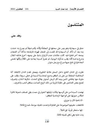 131
2021
130
‫حدق‬
‫امتدت‬ .‫به‬ ‫يرصح‬ ‫لم‬ ‫غيظا‬ ‫يكتم‬ ‫وكأنه‬ ‫المطفأة‬ ‫ف‬ ‫سحقها‬ ‫عىل‬ ‫يرص‬ ‫وهو‬ ‫سيجارته‬ ‫ف‬
‫الفنجان‬ ‫أن‬ ‫متأكدا‬ ‫فارتشفه‬ ‫قهوته‬ ‫فنجان‬ ‫إىل‬ ‫قضت‬ ‫قد‬ ‫السيجارة‬ ‫أن‬ ‫تأكد‬ ‫أن‬ ‫بعد‬ ‫يده‬
‫النقال‬ ‫هاتفه‬ ‫أخرج‬ ،‫وجهه‬ ‫عىل‬ ‫بادية‬ ‫االرتياح‬ ‫عدم‬ ‫عالمات‬ ‫كانت‬ .‫فيه‬ ‫قطرة‬ ‫آخر‬ ‫يمنحه‬
‫مذ‬ ‫يقلب‬ ‫كأنه‬ ‫يداعبه‬ ‫ع‬
‫وش‬
‫تخش‬ ‫وكأنها‬ ‫الكالم‬ ‫عىل‬ ‫بجانبه‬ ‫السيدة‬ ‫تجرؤ‬ ‫لم‬ ،‫اليومية‬ ‫كرته‬
‫متوتر‬ ‫رجل‬ ‫مع‬ ‫اع‬‫رص‬ ‫جبهة‬ ‫فتح‬ ‫ف‬ ‫المخاطرة‬
.
‫آلة‬ ‫اللتقاط‬ ‫النادل‬ ‫تقدم‬ ‫وبعجل‬ ،‫الفاتورة‬ ‫طالبة‬ ‫المحل‬ ‫داخل‬ ‫القابع‬ ‫النادل‬ ‫إىل‬ ‫نظرت‬
‫الس‬ ‫لمحاسبة‬ ‫وخرج‬ ‫المقىه‬ ‫بار‬ ‫عىل‬ ‫من‬ ‫المتنقلة‬ ‫المخالصة‬
‫عىل‬ ‫وقف‬ ،‫يعة‬‫ش‬ ‫خىط‬ ‫ف‬ ‫يدة‬
‫وانرصف‬ ،‫النادل‬ ‫شكرها‬ .‫الحدث‬ ‫يطالع‬ ‫المتوتر‬ ‫الرجل‬ ‫كان‬ ‫بينما‬ ‫الثمن‬ ‫يتقاض‬ ‫منها‬ ‫مقربة‬
‫والخريف‬ ‫الحب‬ ‫بمقىه‬ ‫الصامت‬ ‫الزوج‬ ‫ذلك‬ ‫من‬ ‫قريبة‬ ‫طاولة‬ ‫عىل‬ ‫الفناجي‬ ‫بعض‬ ‫لجمع‬
.
‫ناظ‬ ‫شعرها‬ ‫تصفف‬ ‫وه‬ ‫صمت‬ ‫ف‬ ‫المتوتر‬ ‫لرفيقها‬ ‫وقالت‬ ‫كرسيها‬ ‫عىل‬ ‫من‬ ‫السيدة‬ ‫نهضت‬
‫رة‬
‫الو‬ ‫عىل‬ ‫صورتها‬ ‫انعكاس‬
‫للمقىه‬ ‫الزجاجية‬ ‫اجهة‬
:
-
‫عزيزي‬ ‫يا‬ ‫اآلن‬ ‫ذاهبة‬ ‫أنا‬
.
‫قائل‬ ‫ع‬
‫فسار‬ ،‫مودعة‬ ‫لتقبله‬ ‫وانحنت‬ ‫الطاولة‬ ‫عىل‬ ‫الموضوعة‬ ‫حقيبتها‬ ‫فالتقطت‬
:
-
‫قليل‬ ‫ابق‬ ،‫قريبا‬ ‫ستمطر‬ ‫إنها‬
.
‫قائلة‬ ‫تقبيله‬ ‫تنىه‬ ‫وه‬ ‫عليه‬ ‫ردت‬
:
 