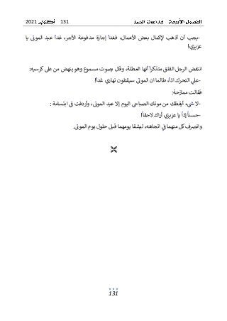 131
2021
131
-
‫إجازة‬ ‫فغدا‬ ،‫األعمال‬ ‫بعض‬ ‫إلكمال‬ ‫أذهب‬ ‫أن‬ ‫يجب‬
‫عيد‬ ‫غدا‬ ،‫األجر‬ ‫مدفوعة‬
‫يا‬ ‫الموت‬
‫عزيزي‬
!
‫كرسيه‬‫عىل‬ ‫من‬ ‫ينهض‬ ‫وهو‬ ‫مسموع‬ ‫بصوت‬ ‫وقال‬ ،‫العطلة‬ ‫أنها‬ ‫ا‬‫ر‬‫متذك‬ ‫القلق‬ ‫الرجل‬ ‫انتفض‬
:
-
‫غدا‬ ‫نهاري‬ ‫سيقتلون‬ ‫الموت‬ ‫ان‬ ‫طالما‬ ،‫اذا‬ ‫التحرك‬ ‫عىل‬
!
‫ممازحة‬ ‫فقالت‬
:
-
‫ابتس‬ ‫ف‬ ‫وأردفت‬ ،‫الموت‬ ‫عيد‬ ‫إال‬ ‫اليوم‬ ‫الصباح‬ ‫موتك‬ ‫من‬ ‫أيقظك‬ ‫ء‬‫ش‬ ‫ال‬
‫امة‬
:
-
‫عز‬ ‫يا‬ ‫إذا‬ ‫حسنا‬
‫الحقا‬ ‫اك‬‫ر‬‫أ‬ ‫يزي‬
!
‫الموت‬ ‫يوم‬ ‫حلول‬ ‫قبل‬ ‫يومهما‬ ‫ليشقا‬ ،‫اتجاهه‬ ‫ف‬ ‫منهما‬ ‫كل‬‫وانرصف‬
.

 