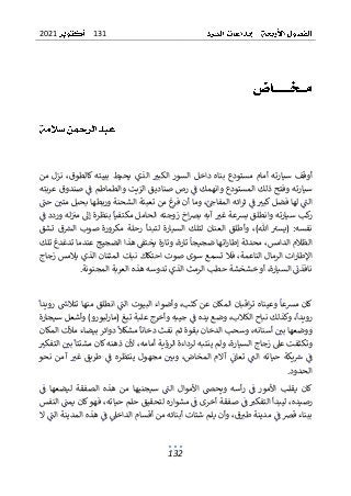 131
2021
132
‫من‬ ‫نزل‬ ،‫كالطوق‬ ‫ببيته‬ ‫يحيط‬ ‫الذي‬ ‫الكبي‬ ‫السور‬ ‫داخل‬ ‫بناه‬ ‫مستودع‬ ‫أمام‬ ‫سيارته‬ ‫أوقف‬
‫صنادي‬ ‫رص‬ ‫ف‬ ‫وانهمك‬ ‫المستودع‬ ‫ذلك‬ ‫وفتح‬ ‫سيارته‬
‫عربته‬ ‫صندوق‬ ‫ف‬ ‫والطماطم‬ ‫الزيت‬ ‫ق‬
‫حت‬ ‫متي‬ ‫بحبل‬ ‫وربطها‬ ‫الشحنة‬ ‫تعبئة‬ ‫من‬ ‫غ‬
‫فر‬ ‫أن‬ ‫وما‬ ،‫المفاح‬ ‫ائه‬‫ر‬‫ث‬ ‫ف‬ ‫كبي‬ ‫فضل‬ ‫لها‬ ‫الت‬
‫س‬ ‫كب‬
‫ر‬
‫ب‬ ‫وانطلق‬ ‫يارته‬
‫ف‬ ‫وردد‬ ‫له‬‫مي‬ ‫إىل‬ ‫بنظرة‬ ‫مكتفيا‬ ‫الحامل‬ ‫زوجته‬ ‫اخ‬‫رص‬‫ب‬ ‫آبه‬ ‫غي‬ ‫رسعة‬
‫م‬ ‫رحلة‬ ‫لتبدأ‬ ‫السيارة‬ ‫لتلك‬ ‫العنان‬ ‫وأطلق‬ ،)‫هللا‬ ‫(يسي‬ :‫نفسه‬
‫تشق‬ ‫ق‬‫الرس‬ ‫صوب‬ ‫كرورة‬
‫تلك‬ ‫تدغدغ‬ ‫عندما‬ ‫الضجيج‬ ‫هذا‬ ‫يختف‬ ‫وتارة‬ ،‫تارة‬ ‫ضجيجا‬ ‫اتها‬‫ر‬‫إطا‬ ‫محدثة‬ ،‫الدامس‬ ‫الظالم‬
‫الن‬ ‫الرمال‬ ‫ات‬‫ر‬‫اإلطا‬
‫تسمع‬ ‫فال‬ ،‫اعمة‬
‫زجاج‬ ‫يالمس‬ ‫الذي‬ ‫المثنان‬ ‫نبات‬ ‫احتكاك‬ ‫صوت‬ ‫سوى‬
‫المجنونة‬ ‫العربة‬ ‫هذه‬ ‫تدوسه‬ ‫الذي‬ ‫الرمث‬ ‫حطب‬ ‫خشخشة‬ ‫أو‬ ،‫السيارة‬ ‫نافذت‬
.
‫مرسع‬ ‫كان‬
‫وعينا‬ ‫ا‬
‫رويدا‬ ‫تتالش‬ ‫منها‬ ‫انطلق‬ ‫الت‬ ‫البيوت‬ ‫وأضواء‬ ،‫كثب‬ ‫عن‬ ‫المكان‬ ‫اقبان‬‫ر‬‫ت‬ ‫ه‬
( ‫تبغ‬ ‫علبة‬ ‫وأخرج‬ ‫جيبه‬ ‫ف‬ ‫يده‬ ‫وضع‬ ،‫الكالب‬ ‫نباح‬ ‫وكذلك‬ ،‫رويدا‬
‫سيجارة‬ ‫وأشعل‬ )‫لبورو‬‫ر‬‫ما‬
‫المكان‬ ‫مألت‬ ‫بيضاء‬ ‫دوائر‬ ‫مشكل‬ ‫دخانا‬ ‫نفث‬ ‫ثم‬ ‫بقوة‬ ‫الدخان‬ ‫وسحب‬ ،‫أسنانه‬ ‫بي‬ ‫ووضعها‬
‫زجاج‬ ‫عىل‬ ‫وتكثفت‬
‫التفكي‬ ‫بي‬ ‫مشتتا‬ ‫كان‬ ‫ذهنه‬ ‫ألن‬ ،‫أمامه‬ ‫الرؤية‬ ‫لرداءة‬ ‫ينتبه‬ ‫ولم‬ ،‫السيارة‬
‫مجهو‬ ‫وبي‬ ،‫المخاض‬ ‫آالم‬ ‫تعات‬ ‫الت‬ ‫حياته‬ ‫يكة‬‫ش‬ ‫ف‬
‫طريق‬ ‫ف‬ ‫ينتظره‬ ‫ل‬
‫نحو‬ ‫آمن‬ ‫غي‬
‫الحدود‬
.
‫ف‬ ‫ليضعها‬ ‫الصفقة‬ ‫هذه‬ ‫من‬ ‫سيجنيها‬ ‫الت‬ ‫األموال‬ ‫ويحص‬ ‫أسه‬‫ر‬ ‫ف‬ ‫األمور‬ ‫يقلب‬ ‫كان‬
‫ف‬ ‫التفكي‬ ‫ليبدأ‬ ،‫رصيده‬
‫النفس‬ ‫يمت‬ ‫كان‬‫فهو‬ ،‫حياته‬ ‫حلم‬ ‫لتحقيق‬ ‫مشواره‬ ‫ف‬ ‫أخرى‬ ‫صفقة‬
‫أبنا‬ ‫شتات‬ ‫يلم‬ ‫وأن‬ ،‫ق‬‫طي‬ ‫مدينة‬ ‫ف‬ ‫قرص‬ ‫ببناء‬
‫ال‬ ‫المدينة‬ ‫هذه‬ ‫ف‬ ‫الداخىل‬ ‫أقسام‬ ‫من‬ ‫ئه‬
‫ال‬ ‫ت‬
 