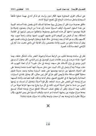 131
2021
133
‫فأطفأ‬ ‫خطرة‬ ‫مهمة‬ ‫ف‬ ‫أنه‬ ‫تذكر‬ ‫ثم‬ ،‫أسه‬‫ر‬‫ب‬ ‫تدور‬ ‫أفكار‬ ،‫عنها‬ ‫المجاورة‬ ‫القرى‬ ‫لسكان‬ ‫غت‬
‫تت‬ ‫لك‬ ‫الزجاج‬ ‫مساحات‬ ‫وشغل‬ ‫السيجارة‬
‫أمامه‬ ‫الرؤية‬ ‫ضح‬
.
‫الليبية‬ ‫أمساعد‬ ‫بلدة‬ ‫يفصل‬ ‫الذي‬ ‫للسلك‬ ‫محاذية‬ ‫ربوة‬ ‫إىل‬ ‫يصل‬ ‫أن‬ ‫قبل‬ ‫مرت‬ ‫معدودة‬ ‫دقائق‬
‫عن‬ ‫السيارة‬ ‫أوقف‬ ،‫ية‬‫رص‬‫الم‬ ‫السلوم‬ ‫بلدة‬ ‫عن‬
)‫(شيالت‬ ‫يحملون‬ ‫الرجال‬ ‫من‬ ‫عددا‬ ‫أى‬‫ر‬ ‫دما‬
‫الظلمة‬ ‫ف‬ ‫ليذوبوا‬ ‫مرسعي‬ ‫وانطلقوا‬ ‫وحملوها‬ ‫الصناديق‬ ‫هذه‬ ‫كل‬ ‫داخلها‬ ‫ووضعوا‬ ‫فارغة‬
‫الح‬
‫بيته‬ ‫صوب‬ ‫اجعا‬‫ر‬ ‫ودلف‬ ،‫ثمنها‬ ‫التهريب‬ ‫علمهم‬ ‫الذي‬ ‫هم‬‫كبي‬ ‫من‬ ‫قبض‬ ‫أن‬ ‫بعد‬ ،‫الكة‬
‫طي‬ ‫حالة‬ ‫ف‬ ‫زوجته‬ ‫يجد‬ ‫أن‬ ‫هللا‬ ‫يدعو‬ ‫وكان‬ ،‫كالسهم‬
‫الوصول‬ ‫ويحاول‬ ‫بة‬
‫فهو‬ ،‫قصي‬ ‫وقت‬ ‫ف‬
‫إىل‬ ‫أيام‬ ‫منذ‬ ‫ذهبت‬ ‫بالح‬ ‫الت‬ ‫القابلة‬ ‫وأن‬ ،‫متخصص‬ ‫والدة‬ ‫طبيب‬ ‫من‬ ‫تخلو‬ ‫بلدته‬ ‫أن‬ ‫يعلم‬
‫ألداء‬ ‫المقدسة‬ ‫اض‬‫ر‬‫األ‬
‫العمرة‬
.
‫بينما‬ ،‫خلفه‬ ‫تتشكل‬ ‫بدأت‬ ‫الفجر‬ ‫وخيوط‬ ‫صباحا‬ ‫ابعة‬‫ر‬‫ال‬ ‫من‬ ‫ب‬‫تقي‬ ‫وجدها‬ ‫ساعته‬ ‫إىل‬ ‫نظر‬
‫ز‬ ‫ف‬ ‫للوصول‬ ‫ار‬‫رص‬‫إ‬ ‫عالمات‬ ‫رسم‬ ‫ف‬ ‫عت‬‫ش‬ ‫بلدته‬ ‫أضواء‬
‫يسبق‬ ‫أن‬ ‫يحاول‬ ‫كان‬ ،‫قياش‬ ‫من‬
‫قد‬ ‫التهريب‬ ‫لعنة‬ ‫أن‬ ‫أم‬ ‫طيب؟‬ ‫حال‬ ‫ف‬ ‫زوجته‬ ‫سيجد‬ ‫هل‬ ،‫األسئلة‬ ‫اح‬‫ر‬‫ب‬ ‫ف‬ ‫ويدور‬ ‫الزمن‬
‫وما‬ ‫ببيته؟‬ ‫حلت‬
‫عىل‬ ‫وجدها‬ ‫عندما‬ ‫نفسه‬ ‫لتهدأ‬ ،‫مرسعا‬ ‫دخل‬ ‫حت‬ ‫البيت‬ ‫ذاك‬ ‫إىل‬ ‫وصل‬ ‫أن‬
‫السيارة‬ ‫مقعد‬ ‫عىل‬ ‫ووضعها‬ ‫اعيه‬‫ر‬‫ذ‬ ‫بي‬ ‫فحملها‬ ،‫الحياة‬ ‫قيد‬
‫مدينة‬ ‫وعمد‬ ‫بجانبه‬
‫ق‬‫طي‬
‫ات‬‫ر‬‫السيا‬ ‫تفادي‬ ‫يحاول‬ ‫كان‬ ،‫ممكن‬ ‫زمن‬ ‫أقل‬ ‫ف‬ ‫ا‬‫مي‬ ‫كيلو‬ ‫وأربعي‬ ‫مائة‬ ‫مسافة‬ ‫قطع‬ ‫محاوال‬
‫الطري‬ ‫ف‬ ‫له‬ ‫والمواجهة‬ ‫المحاذية‬
‫أصمهما‬ ‫وأذناه‬ ،‫تتصاعد‬ ‫قلبه‬ ‫ودقات‬ ‫أمامه‬ ‫ينظر‬ ،‫الضيق‬ ‫ق‬
‫تم‬ ‫أن‬ ‫وتحاول‬ ،‫أحيانا‬ ‫قوة‬ ‫بكل‬ ‫المقعد‬ ‫مسند‬ ‫عىل‬ ‫تقبض‬ ‫الت‬ ‫زوجته‬ ‫اخ‬‫رص‬
‫زوجها‬ ‫يد‬ ‫سك‬
‫اليمت‬
‫أن‬ ‫من‬ ‫خوفا‬ ‫اعا‬‫اني‬ ‫منها‬ ‫يده‬ ‫ع‬‫يني‬ ‫مرة‬ ‫كل‬ ‫ف‬ ‫لكنه‬ ،‫أخرى‬ ‫أحيانا‬ ‫تعات‬ ‫ما‬ ‫شدة‬ ‫من‬
‫نصف‬ ‫يقطع‬ ‫أن‬ ‫وقبل‬ ،‫السيارة‬ ‫بهما‬ ‫تنقلب‬
‫ليسمع‬ ،‫فجأة‬ ‫زوجته‬ ‫اخ‬‫رص‬ ‫انقطع‬ ‫المسافة‬
‫وكان‬ ،‫الطريق‬ ‫يمي‬ ‫عىل‬ ‫السيارة‬ ‫وأوقف‬ ،‫شديد‬ ‫ذعر‬ ‫أصابه‬ ،‫رجليها‬ ‫بي‬ ‫مولوده‬ ‫اخ‬‫رص‬ ‫بعدها‬
‫إليه‬ ‫نظرت‬ ،‫مرتبكا‬
!‫ابنتك‬ ‫عليك‬ ‫مبارك‬ :‫له‬ ‫وقالت‬ ‫وليدها‬ ‫حملت‬ ‫أن‬ ‫بعد‬ ‫زوجته‬
!

 