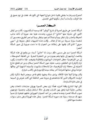 131
2021
137
‫ف‬ ‫عميق‬ ‫نوم‬ ‫ف‬ ‫غطت‬ ‫قد‬ ‫تكون‬ ‫الت‬ ‫الجهة‬ ‫ع‬
‫شوار‬ ‫داخل‬ ‫ظلينا‬ ‫يختف‬ ‫ما‬ ‫وشعان‬ ،)‫ا‬‫ر‬‫الحم‬
‫الجميل‬ ‫الليىل‬ ‫سكونها‬ ‫أستار‬ ‫وأسدلت‬ ،‫الوقت‬ ‫هذا‬
.
‫ا‬‫ر‬‫الحم‬ ‫ة‬‫ك‬‫الس‬
-
‫السكندريون‬ ‫يسميه‬ ‫كما‬ "‫"أبوقي‬ ‫ع‬
‫شار‬ ‫أو‬ ‫الحرية‬ ‫طريق‬ ‫ه‬
-
‫أوائل‬ ‫من‬ ‫كانت‬ ،
‫جانب‬ ‫نأخذ‬ ‫أن‬ ‫عبورنا‬ ‫عند‬ ‫علينا‬ ‫وشددت‬ ،‫جروت‬ ‫أم‬ "‫"خالت‬ ‫منها‬ ‫حذرتنا‬ ‫الت‬ ‫األمور‬
‫أن‬ ‫متحسبي‬ ‫الطريق‬ ‫نعي‬ ‫ثم‬ ‫يمينا‬ ‫وننظر‬ ‫نعود‬ ‫ثم‬ ‫وشماال‬ ‫يمينا‬ ‫ننظر‬ ‫وأن‬ ،‫والحذر‬ ‫الحيطة‬
‫ت‬
‫د‬
‫"ميم‬ ‫إىل‬ ‫بدورها‬ ‫تنتقل‬ ‫التنبيهات‬ ‫هذه‬ ‫وكانت‬ ..‫هناك‬ ‫أو‬ ‫هنا‬ ‫من‬ ‫مرسعة‬ ‫سيارة‬ ‫همنا‬
‫السكة‬ ‫عبور‬ ‫إىل‬ ‫ورة‬‫رص‬ ‫دعت‬ ‫ما‬ ‫إذا‬ ‫ان‬‫الجي‬ ‫من‬ ،‫زمالئنا‬ ‫عىل‬ ‫يلقيها‬ ‫كان‬ ‫الذي‬ "‫جروت‬
‫ا‬‫ر‬‫الحم‬
.
‫السكة‬ ‫هذه‬ ‫ف‬ ‫وقعوا‬ ‫من‬ ‫أسماء‬ "‫"خالت‬ ‫لنا‬ ‫شدت‬ ‫فكم‬ ،‫مسم‬ ‫عىل‬ ‫اسم‬ ‫ا‬‫ر‬‫الحم‬ ‫السكة‬
‫إ‬ ‫أرواحهم‬ ‫وفاضت‬
‫ىل‬
‫البحرية‬ ‫ة‬‫رص‬‫الح‬ ‫ح‬ ‫من‬ ‫ون‬‫يعي‬ ‫وهم‬ ‫بارئها‬
-
‫المتوسطة‬ ‫الطبقة‬ ‫ح‬
-
،
‫اهيمية‬‫ر‬‫االب‬ ‫ح‬ ‫إىل‬
-
‫هم‬‫وغي‬ ‫والطالينة‬ ‫اليونانيون‬ ‫الخواجات‬ ‫معقل‬
-
‫كوب‬
‫ر‬ ‫قصدت‬ ‫ما‬ ‫فإذا‬ .
‫ع‬
‫شار‬ ‫تقطع‬ ‫ثم‬ ‫ومن‬ ،‫بسالم‬ ‫ا‬‫ر‬‫الحم‬ ‫السكة‬ ‫عبور‬ ‫عليك‬ ‫وجب‬ ،‫الطابقي‬ ‫ذي‬ )‫ل‬‫م‬‫(الر‬ ‫ام‬‫ر‬‫ت‬
‫ا‬‫ر‬‫اإلب‬ ‫ام‬‫ر‬‫ت‬ ‫محطة‬ ‫إىل‬ ‫الجيتيه‬
‫ه‬
‫يملكها‬ ‫الت‬ ‫ة‬‫الشهي‬ ‫والسينما‬ ‫والبيوت‬ ‫بالمحالت‬ ‫ا‬‫ر‬‫ما‬ ،‫يمية‬
.)‫ار‬‫شي‬ ‫(كامب‬ ‫بح‬ )‫(أوديون‬ ‫سينما‬ ‫يملك‬ ‫آخر‬ ‫لخواجة‬ ‫مشابها‬ ‫يونات‬ ‫خواجة‬
‫بكبار‬ ‫تذكرنا‬ ‫قبعة‬ ‫ويعتمر‬ ،‫فاخر‬ ‫بالطو‬ ‫وعليها‬ ‫بدلة‬ ‫يرتدى‬ ،‫األناقة‬ ‫غاية‬ ‫أنيقا‬ ‫يونانيا‬ ‫وكان‬
‫نشاهدهم‬ ‫كنا‬ ‫الذين‬ ‫االمريكان‬ ‫الرؤساء‬
‫ف‬
‫السينما‬ ‫ف‬ ‫تعرض‬ ‫كانت‬ ‫الت‬ ‫الناطقة‬ ‫مرص‬ ‫جريدة‬
‫احة‬‫االسي‬ ‫ة‬‫في‬ ‫عقب‬ ‫ف‬
.
‫وهن‬ ‫نائحات‬ ‫صارخات‬ ‫يهرولن‬ ‫النسوة‬ ‫بعض‬ ‫ترى‬ ‫فجأة‬ ،‫أخرى‬ ‫وقفة‬ ‫ع‬
‫الشار‬ ‫لهذا‬ ‫لكن‬
‫متوجهي‬ ‫وعصبية‬ ‫وترقب‬ ‫استنفار‬ ‫حالة‬ ‫ف‬ ‫وهم‬ ‫الشباب‬ ‫بهن‬ ‫يلحق‬ ‫فيما‬ ‫لية‬‫مي‬ ‫بمالبس‬
‫أحد‬ ‫من‬ ‫نستفرس‬ ‫وعندما‬ ،‫ا‬‫ر‬‫الحم‬ ‫السكة‬ ‫صوب‬
‫ا‬
‫صبيا‬ ‫بأن‬ ‫نا‬‫فيخي‬ ‫خلفهم‬ ‫المهرولي‬ ‫لصبيان‬
‫سنوات‬ ‫مدى‬ ‫وعىل‬ ‫الهرولة‬ ‫هذه‬ ‫ومثل‬ ..‫ا‬‫ر‬‫الحم‬ ‫السكة‬ ‫عبوره‬ ‫عند‬ ‫سيارة‬ ‫صدمته‬ ‫قد‬ ‫منهم‬
‫الكثي‬ ‫منها‬ ‫شاهدنا‬
..
 