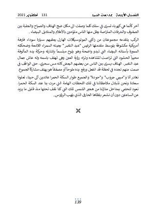 131
2021
139
‫بي‬ ‫والجلبة‬ ‫والصياح‬ ‫الهتاف‬ ‫ضج‬ ‫مكان‬ ‫اىل‬ ‫وصلت‬ ‫كلما‬ ‫سلك‬ ‫ف‬ ‫ترسى‬ ‫كهرباء‬ ‫ه‬ ‫كأنما‬‫آخر‬
‫البيضاء‬ ‫والمناديل‬ ‫باألعالم‬ ‫حي‬‫ملو‬ ‫الناس‬ ‫منها‬ ‫يطل‬ ‫اصة‬‫المي‬ ‫فات‬‫والرس‬ ‫الصفوف‬
.
‫اكت‬‫ر‬ ‫من‬ ‫مجموعتان‬ ‫يتقدمه‬ ‫كب‬
‫الر‬
‫ال‬
‫فارهة‬ ‫سوداء‬ ‫سيارة‬ ‫يعقبهم‬ ‫الهارل‬ ‫موتوسيكالت‬
‫وضحكته‬ ‫الالمعة‬ ‫اء‬‫ر‬‫السم‬ ‫بجبته‬ "‫النارص‬ ‫"عبد‬ ‫الرئيس‬ ‫مقدمتها‬ ‫يتوسط‬ ‫مكشوفة‬ ‫أمريكية‬
‫المألوفة‬ ‫يده‬ ‫كة‬
‫وحر‬ ‫بإشارته‬ ‫مبتسما‬ ‫يلوح‬ ‫وهو‬ ‫واضحة‬ ‫تبدو‬ ‫الت‬ ‫البيضاء‬ ‫بأسنانه‬ ‫ة‬‫الممي‬
‫العي‬ ‫رؤية‬ ‫اه‬‫ر‬‫وت‬ ‫لتشاهده‬ ‫اصت‬‫ر‬‫ت‬ ‫الت‬ ‫الحشود‬ ‫محييا‬
‫و‬
‫جمال‬ ‫عاش‬ ‫وله‬ ‫باسمه‬ ‫تهتف‬ ‫ه‬
‫ف‬ ‫الواقف‬ ‫حت‬ .‫سحري‬ ‫مس‬ ‫كانه‬ ‫البعض‬ ‫بعضهم‬ ‫من‬ ‫الناس‬ ‫بي‬ ‫يرسى‬ ‫الهتاف‬ .‫النارص‬ ‫عبد‬
‫الجموع‬ ‫كا‬
‫ر‬‫مشا‬ ‫يهتف‬ ‫هو‬ ‫مصفقا‬ ‫أو‬ ‫ملوحا‬ ‫يده‬ ‫ورفع‬ ‫انفعل‬ ‫قد‬ ‫لحظة‬ ‫ف‬ ‫تجده‬ ‫منهم‬ ‫صمت‬
.
‫أىل‬ ‫عائدين‬ ‫ا‬‫ر‬‫الحم‬ ‫السكة‬ ‫طوار‬ ‫والجميع‬ "‫و"حودة‬ "‫جروب‬ ‫و"ميم‬ ‫أنا‬ ‫نغادر‬
‫ح‬
‫تعلونا‬ ،‫ينا‬
.‫ا‬‫ر‬‫الحم‬ ‫السكة‬ ‫عند‬ ‫بنا‬ ‫مرت‬ ‫الت‬ ‫الهامة‬ ‫اللحظات‬ ‫تلك‬ ‫ف‬ ‫مالحظاتنا‬ ‫نتبادل‬ ‫ونحن‬ ‫سعادة‬
‫يزيد‬ ‫ما‬ ‫قليل‬ ‫منذ‬ ‫تحتها‬ ‫نقف‬ ‫كنا‬ ‫الت‬ ‫تلك‬ ‫الشمس‬ ‫هجي‬ ‫من‬ ‫لنا‬‫ز‬‫منا‬ ‫بمداخل‬ ‫لنحتم‬ ‫نعود‬
..‫الرؤوس‬ ‫يلهب‬ ‫الذي‬ ‫الحارق‬ ‫بلظاها‬ ‫نشعر‬ ‫أن‬ ‫دون‬ ‫الساعتي‬ ‫عن‬

 