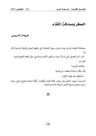 131
2021
142
‫الم‬ ‫خلقها‬ ‫الت‬ ‫الدهشة‬ ‫سوى‬ ،‫يثي‬ ‫ما‬ ‫بيننا‬ ‫يك‬ ‫لم‬ ،‫التقينا‬ ‫مصادفة‬
‫قال‬ .‫السامية‬ ‫اتيله‬‫بي‬ ‫طر‬
‫ىل‬
:
-
‫األش‬ ‫تسكني‬ ،‫بعد‬ ‫تأت‬ ‫لم‬ ‫الت‬ ‫الفصول‬ ‫آخر‬ ‫أنت‬
‫والزهر‬ ‫الثلج‬ ‫أوهام‬ ‫مثل‬ ‫ين‬‫وتنترس‬ ‫ياء‬
!
:‫له‬ ‫قلت‬
-
‫تأخرت‬ ‫ولكنك‬
!
:‫عينيه‬ ‫من‬ ‫سقطت‬ ‫سحابة‬ ‫وكأن‬ ،‫قال‬
-
‫األوان‬ ‫فوات‬ ‫بعد‬ ‫سأنتظرك‬
.
‫ح‬ ‫وبفرح‬ ،‫لذيذة‬ ‫بكآبة‬ ‫كضت‬
‫فر‬ ،‫قلبه‬ ‫خاليا‬ ‫بعنف‬ ‫ينقر‬ ‫المطر‬ ‫صوت‬ ‫أحسست‬
‫بينما‬ ،‫زين‬
‫وبالحياة‬ ‫بالماء‬ ‫المبتلة‬ ‫األرض‬ ‫تمسح‬ ‫عيناي‬ ‫احت‬‫ر‬
.

 