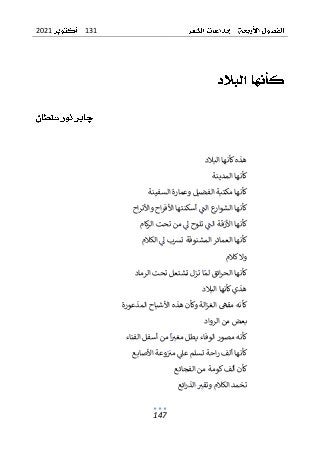 131
2021
147
‫البالد‬ ‫كأنها‬‫هذه‬
‫المدينة‬ ‫كأنها‬
‫السفينة‬ ‫وعمارة‬ ‫الفضيل‬ ‫مكتبة‬ ‫كأنها‬
‫اح‬‫ر‬‫واألت‬ ‫اح‬‫ر‬‫األف‬ ‫أسكنتها‬ ‫الت‬ ‫ع‬
‫الشوار‬ ‫كأنها‬
‫كام‬
‫ر‬‫ال‬ ‫تحت‬ ‫من‬ ‫ل‬ ‫تلوح‬ ‫الت‬ ‫األزقة‬ ‫كأنها‬
‫الكالم‬ ‫ل‬ ‫ترسب‬ ‫المشنوقة‬ ‫العمائر‬ ‫كأنها‬
‫كالم‬‫وال‬
‫ال‬ ‫كأنها‬
‫لم‬ ‫ائق‬‫ر‬‫ح‬
‫ت‬ ‫تشتعل‬ ‫تزل‬ ‫ا‬
‫الرماد‬ ‫حت‬
‫البالد‬ ‫كأنها‬‫هذي‬
‫المذعورة‬ ‫األشباح‬ ‫هذه‬ ‫وكأن‬ ‫الة‬‫ز‬‫الغ‬ ‫مقىه‬ ‫كأنه‬
‫الرواد‬ ‫من‬ ‫بعض‬
‫الفناء‬ ‫أسفل‬ ‫من‬ ‫ا‬‫مغب‬ ‫يطل‬ ‫الوفاء‬ ‫مصور‬ ‫كأنه‬
‫األصابع‬ ‫وعة‬‫مب‬ ‫عىل‬ ‫تسلم‬ ‫احة‬‫ر‬ ‫ألف‬ ‫كأنها‬
‫الفجائع‬ ‫من‬ ‫كومة‬‫ألف‬ ‫كأن‬
‫ائع‬‫ر‬‫الذ‬ ‫وتقب‬ ‫الكالم‬ ‫تخمد‬
 
