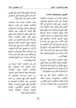 131
2021
14
:
‫اإلعالمية‬ ‫المنصات‬ ‫أحد‬ ‫العامة‬ ‫المكتبة‬
‫للمواطني‬ ‫خدماتها‬ ‫تقدم‬ ‫الت‬ ‫العلمية‬
‫كافة‬ ‫إىل‬ ‫خدماتها‬ ‫تقدم‬ ‫وه‬ ،‫بالمجان‬
‫عادة‬ ‫المكتبة‬ ‫وهذا‬ ،‫وذكور‬ ‫إناث‬ ‫األعمار‬
‫عليها‬ ‫يطبق‬ ‫حيث‬ ‫ومصنفة‬ ‫مفهرسة‬ ‫تكون‬
‫بواسطة‬ ‫العامة‬ ‫المكتبات‬ ‫معظم‬ ‫نظام‬
‫جداول‬ ‫من‬ ‫التصنيف‬ ‫رقم‬ ‫اختيار‬
‫تصنيف‬
‫ديوي‬
‫عىل‬ ‫ووضعها‬ ،‫المعدل‬ ‫ي‬‫العش‬
‫أو‬ ‫دد‬‫المب‬ ‫عىل‬ ‫يسهل‬ ‫حت‬ ‫الكتاب‬ ‫كعب‬
‫ف‬ ‫المطلوب‬ ‫كتابه‬ ‫عىل‬ ‫الحصول‬ ‫ف‬ ‫ائر‬‫ز‬‫ال‬
‫مع‬ ‫خ‬ ‫التاري‬ ‫كتب‬ ‫توضع‬ ‫فمثال‬ ،‫وقت‬ ‫ع‬
‫أرس‬
‫عىل‬ ‫يبحث‬ ‫الذي‬ ‫عىل‬ ‫يسهل‬ ‫حت‬ ‫بعضها‬
‫عليه‬ ‫ويتحصل‬ ‫خ‬ ‫التاري‬ ‫عن‬ ‫يتحدث‬ ‫كتاب‬
‫ويش‬ ‫بسهولة‬
.
" ‫بأنها‬ ‫العامة‬ ‫المكتبات‬ ‫عرفت‬
‫مؤسسة‬
‫حكومي‬
‫تغط‬ ‫ربحية‬ ‫غب‬ ‫ثقافية‬ ‫تعليمية‬ ‫ة‬
،‫للدولة‬ ‫العامة‬ ‫انية‬‫المب‬ ‫من‬ ‫نفقاتها‬ ‫جميع‬
‫فيما‬ ‫مجانا‬ ‫الجمهور‬ ‫خدمة‬ ‫بهدف‬ ‫أنشئت‬
‫استعارتها‬ ‫أو‬ ‫الكتب‬ ‫اءة‬‫ر‬‫ق‬ ‫ادوا‬‫ر‬‫أ‬ ‫إذا‬
" (1).
‫علم‬ ‫هو‬ ‫علم‬ ‫العامة‬ ‫للمكتبات‬ ‫صار‬
‫هناك‬ ‫وصارت‬ ‫والمعلومات‬ ‫المكتبات‬
‫ا‬ ‫تخرج‬ ‫للمكتبات‬ ‫وكليات‬ ‫أقسام‬
‫م‬ ‫لكثب‬
‫ن‬
‫المتخ‬
‫أمناء‬ ‫مثل‬ ‫المكتبات‬ ‫علم‬ ‫ف‬ ‫صصي‬
‫المكتبات‬
(2).
‫ه‬ ‫بأنها‬ ‫اليونسكو‬ ‫منظمة‬ ‫عرفتها‬ ‫وقد‬ ‫هذا‬
‫ف‬ ‫تساهم‬ ‫والت‬ ‫للمعرفة‬ ‫المحىل‬ ‫"المدخل‬
‫الحياة‬ ‫مدى‬ ‫العلم‬ ‫اكتساب‬
" (3).
‫المنصات‬ ‫أحد‬ ‫العامة‬ ‫المكتبة‬ ‫تعتب‬
‫خدماتها‬ ‫تقدم‬ ‫الت‬ ‫العلمية‬ ‫اإلعالمية‬
‫تقدم‬ ‫وه‬ ‫بالمجان‬ ‫للمواطني‬
‫إىل‬ ‫خدماتها‬
‫المكتبة‬ ‫وهذا‬ ،‫وذكور‬ ‫أنثا‬ ‫األعمار‬ ‫كافة‬
‫يطبق‬ ‫حيث‬ ‫ومصنفة‬ ‫مفهرسة‬ ‫تكون‬ ‫عادة‬
‫نظام‬ ‫عليها‬
‫العامة‬ ‫المكتبات‬ ‫معظم‬
‫جداول‬ ‫من‬ ‫التصنيف‬ ‫رقم‬ ‫اختيار‬ ‫بواسطة‬
‫ديوي‬ ‫تصنيف‬
‫ووضعها‬ ‫المعدل‬ ‫ي‬‫العش‬
‫دد‬‫المب‬ ‫عىل‬ ‫يسهل‬ ‫حت‬ ‫الكتاب‬ ‫كعب‬ ‫عىل‬
‫المطلوب‬ ‫كتابه‬ ‫عىل‬ ‫الحصول‬ ‫من‬ ‫ائر‬‫ز‬‫ال‬ ‫أو‬
‫خ‬ ‫التاري‬ ‫كتب‬ ‫توضع‬ ‫فمثال‬ ‫وقت‬ ‫ع‬
‫أرس‬ ‫ف‬
‫يبحث‬ ‫الذي‬ ‫عىل‬ ‫يسهل‬ ‫حت‬ ‫بعضها‬ ‫مع‬
‫خ‬ ‫التاري‬ ‫عن‬ ‫يتحدث‬ ‫كتاب‬ ‫عىل‬
‫ويتحصل‬
‫ويش‬ ‫بسهولة‬ ‫عليه‬
.
‫من‬ ‫صنفت‬ ‫العامة‬ ‫المكتبات‬ ‫بأن‬ ‫أشب‬
‫ال‬ ‫ناحية‬
‫منها‬ ‫تصنيفات‬ ‫عدة‬ ‫حجم‬
‫المكتبات‬ ‫ومنها‬ ‫ة‬‫الكبب‬ ‫المكتبات‬
‫تصنيف‬ ‫بمعت‬ ‫ة‬‫الصغب‬ ‫ومنها‬ ‫المتوسطة‬
‫ناحي‬ ‫من‬
‫أما‬ ،‫والحجم‬ ‫المساحة‬ ‫ة‬
‫ناحية‬ ‫من‬ ‫تصنيف‬ ‫فهو‬ ‫اآلخر‬ ‫التصنيف‬
‫أو‬ ‫الجامعية‬ ‫المكتبات‬ ‫مثل‬ ‫التخصص‬
‫األكاديم‬
‫عالقة‬ ‫ذات‬ ‫اجع‬‫ر‬‫م‬ ‫تحوي‬ ‫وه‬ ‫ية‬
‫وكذلك‬ ،‫واألكاديم‬ ‫الجامع‬ ‫بالشأن‬
‫المكت‬
،‫العامة‬ ‫والمكتبة‬ ،‫الخاصة‬ ‫بة‬
‫الوطنية‬ ‫والمكتبة‬
(4).
 