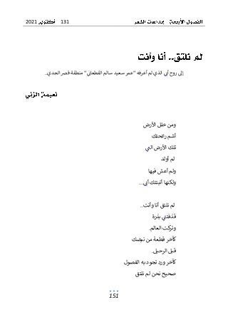 131
2021
151
‫الجدي‬ ‫قض‬ ‫منطقة‬ "‫القطعان‬ ‫سالم‬ ‫سعيد‬ ‫"عمر‬ ‫أعرفه‬ ‫لم‬ ‫الذي‬ ‫أن‬ ‫روح‬ ‫إل‬
..
‫األرض‬ ‫خلل‬ ‫ومن‬
‫ائحتك‬‫ر‬ ‫أشم‬
‫الت‬ ‫األرض‬ ‫تلك‬
‫أولد‬ ‫لم‬
‫فيها‬ ‫أعش‬ ‫ولم‬
‫أن‬ ‫أنبتتك‬ ‫ولكنها‬
...
‫وأنت‬ ‫أنا‬ ‫نلتق‬ ‫لم‬
..
‫بذرة‬ ‫قذفتت‬
‫العالم‬ ‫كت‬
‫وتر‬
.
‫كآخر‬
‫قطعة‬
‫نبضك‬ ‫من‬
‫الرحيل‬ ‫قبل‬
.
‫الفصول‬ ‫به‬ ‫تجود‬ ‫ورد‬ ‫كآخر‬
‫نلتق‬ ‫لم‬ ‫نحن‬ ‫صحيح‬
 