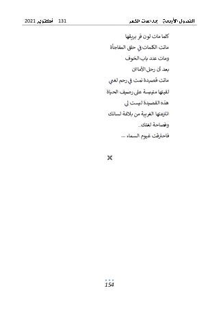 131
2021
154
‫بريقها‬ ‫فر‬ ‫لون‬ ‫مات‬ ‫كلما‬
‫المفاجأة‬ ‫حلق‬ ‫ف‬ ‫الكلمات‬ ‫ماتت‬
‫الخوف‬ ‫باب‬ ‫عند‬ ‫ومات‬
‫األمااان‬ ‫رحل‬ ‫أن‬ ‫بعد‬
‫لغت‬ ‫رحم‬ ‫ف‬ ‫نمت‬ ‫قصيدة‬ ‫ماتت‬
‫الحياة‬ ‫رصيف‬ ‫عىل‬ ‫متيبسة‬ ‫لقيتها‬
‫ل‬ ‫ليست‬ ‫القصيدة‬ ‫هذه‬
‫لسانك‬ ‫بالغة‬ ‫من‬ ‫الغريبة‬ ‫عتها‬‫انب‬
‫لغتك‬ ‫وفصاحة‬
..
... ‫السماء‬ ‫غيوم‬ ‫قت‬‫فاحب‬

 