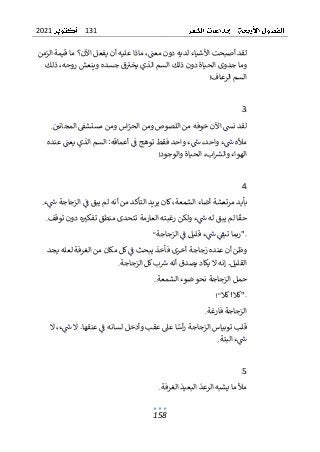 131
2021
158
‫ا‬ ‫قيمة‬ ‫ما‬ ‫اآلن؟‬ ‫يفعل‬ ‫أن‬ ‫عليه‬ ‫ماذا‬ ،‫معت‬ ‫دون‬ ‫لديه‬ ‫األشياء‬ ‫أصبحت‬ ‫لقد‬
‫ل‬
‫ز‬
‫من‬
‫جدوى‬ ‫وما‬
‫ال‬ ‫ذلك‬ ‫دون‬ ‫الحياة‬
‫ذلك‬ ،‫روحه‬ ‫وينعش‬ ‫جسده‬ ‫ق‬‫يخب‬ ‫الذي‬ ‫سم‬
‫الرعاف‬ ‫السم‬
!
3
‫المجاني‬ ‫مستشق‬ ‫ومن‬ ‫اس‬‫الحر‬ ‫ومن‬ ‫اللصوص‬ ‫من‬ ‫خوفه‬ ‫اآلن‬ ‫نس‬ ‫لقد‬
.
‫ف‬ ‫واحد‬ ‫ء‬‫ش‬ ،‫واحد‬ ‫ء‬‫ش‬ ‫مأله‬
‫عنده‬ ‫يعت‬ ‫الذي‬ ‫السم‬ :‫أعماقه‬ ‫ف‬ ‫توهج‬ ‫قط‬
‫والوجود‬ ‫الحياة‬ ،‫اب‬‫والرس‬ ‫الهواء‬
!
4
‫ا‬ ‫أضاء‬ ‫مرتعشة‬ ‫بأيد‬
‫من‬ ‫التأكد‬ ‫يريد‬ ‫كان‬،‫لشمعة‬
‫ء‬‫ش‬ ‫الزجاجة‬ ‫ف‬ ‫يبق‬ ‫لم‬ ‫أنه‬
.
‫توقف‬ ‫دون‬ ‫ه‬‫تفكب‬ ‫منطق‬ ‫تتحدى‬ ‫العارمة‬ ‫رغبته‬ ‫ولكن‬ ‫ء‬‫ش‬ ‫له‬ ‫يبق‬ ‫لم‬ ‫ا‬‫حق‬
.
‫الزجاجة‬ ‫ف‬ ‫قليل‬ ‫ء‬‫ش‬ ‫تبق‬ ‫"ربما‬
"
‫عن‬ ‫أن‬ ‫وظن‬
‫يجد‬ ‫لعله‬ ‫الغرفة‬ ‫من‬ ‫مكان‬ ‫كل‬‫ف‬ ‫يبحث‬ ‫فأخذ‬ ‫أخرى‬ ‫زجاجة‬ ‫ده‬
‫يص‬ ‫يكاد‬ ‫ال‬ ‫إنه‬ .‫القليل‬
‫الزجاجة‬ ‫كل‬‫ب‬‫رس‬ ‫أنه‬ ‫دق‬
.
‫الشمعة‬ ‫ضوء‬ ‫نحو‬ ‫الزجاجة‬ ‫حمل‬
..
‫كال‬!‫"كال‬
!"
‫فارغة‬ ‫الزجاجة‬
.
‫ال‬ ،‫ء‬‫ش‬ ‫ال‬ .‫عنقها‬ ‫ف‬ ‫لسانه‬ ‫وأدخل‬ ‫عقب‬ ‫عىل‬ ‫ا‬‫أس‬‫ر‬ ‫الزجاجة‬ ‫توبياس‬ ‫قلب‬
‫البتة‬ ‫ء‬‫ش‬
.
5
‫الرعد‬ ‫يشبه‬ ‫ما‬ ‫مأل‬
‫الغرفة‬ ‫البعيد‬
.
 