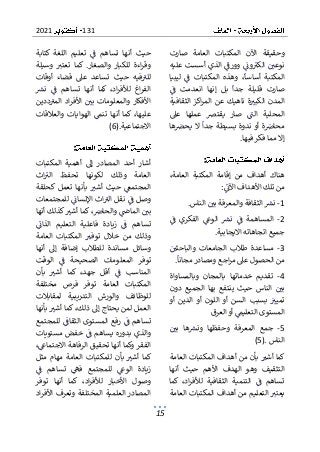 131
2021
15
‫صارت‬ ‫العامة‬ ‫المكتبات‬ ‫اآلن‬ ‫وحقيقة‬
‫الكب‬ ‫نوعي‬
‫عليه‬ ‫أسست‬ ‫الذي‬ ‫وورف‬ ‫ون‬
‫وهذ‬ ،‫أساسا‬ ‫المكتبة‬
‫ليبيا‬ ‫ف‬ ‫المكتبات‬ ‫ه‬
‫ف‬ ‫انعدمت‬ ‫إنها‬ ‫بل‬ ‫جدا‬ ‫قليلة‬ ‫صارت‬
‫الثقافية‬ ‫اكز‬‫ر‬‫الم‬ ‫عن‬ ‫ناهيك‬ ‫ة‬‫الكبب‬ ‫المدن‬
‫يقترص‬ ‫صار‬ ‫الت‬ ‫المحلية‬
‫عىل‬ ‫عملها‬
‫ها‬‫يحرص‬ ‫ال‬ ‫جدا‬ ‫بسيطة‬ ‫ندوة‬ ‫أو‬ ‫ة‬‫محاض‬
‫فيها‬ ‫فكر‬ ‫مما‬ ‫إال‬
.
:
‫أهد‬ ‫هناك‬
‫إق‬ ‫من‬ ‫اف‬
،‫العامة‬ ‫المكتبة‬ ‫امة‬
‫اآلن‬ ‫األهداف‬ ‫تلك‬ ‫من‬
:
1
-
‫الناس‬ ‫بي‬ ‫والمعرفة‬ ‫الثقافة‬ ‫نش‬
.
2
-
‫ف‬ ‫الفكري‬ ‫الوع‬ ‫نش‬ ‫ف‬ ‫المساهمة‬
‫االيجابية‬ ‫اتجاهاته‬ ‫جميع‬
.
3
-
‫ا‬ ‫طالب‬ ‫مساعدة‬
‫والباحثي‬ ‫لجامعات‬
‫مجانا‬ ‫ومصادر‬ ‫اجع‬‫ر‬‫م‬ ‫عىل‬ ‫الحصول‬ ‫من‬
.
4
-
‫وبالمساواة‬ ‫بالمجان‬ ‫خدماتها‬ ‫تقديم‬
‫ال‬ ‫بي‬
‫دون‬ ‫الجميع‬ ‫بها‬ ‫ينتفع‬ ‫حيث‬ ‫ناس‬
‫بسبب‬ ‫تميب‬
‫أو‬ ‫الدين‬ ‫أو‬ ‫اللون‬ ‫أو‬ ‫السن‬
‫العرق‬ ‫أو‬ ‫التعليم‬ ‫المستوى‬
5
-
‫بي‬ ‫ها‬‫ونش‬ ‫وحفظها‬ ‫المعرفة‬ ‫جمع‬
‫الناس‬
(5).
‫ا‬ ‫أهداف‬ ‫من‬ ‫بأن‬ ‫أشب‬ ‫كما‬
‫العامة‬ ‫لمكتبات‬
‫أنها‬ ‫حيث‬ ‫األهم‬ ‫الهدف‬ ‫وهو‬ ‫التثقيف‬
‫كما‬ ،‫اد‬‫ر‬‫لألف‬ ‫الثقافية‬ ‫التنمية‬ ‫ف‬ ‫تساهم‬
‫ال‬ ‫يعتب‬
‫العامة‬ ‫المكتبات‬ ‫أهداف‬ ‫من‬ ‫تعليم‬
‫كتابة‬ ‫اللغة‬ ‫تعليم‬ ‫ف‬ ‫تساهم‬ ‫أنها‬ ‫حيث‬
‫ت‬ ‫كما‬ .‫والصغار‬ ‫للكبار‬ ‫اءة‬‫ر‬‫وق‬
‫وسيلة‬ ‫عتب‬
‫أوقات‬ ‫قضاء‬ ‫عىل‬ ‫تساعد‬ ‫حيث‬ ‫فيه‬‫للب‬
‫أن‬ ‫كما‬ ،‫اد‬‫ر‬‫لألف‬ ‫اغ‬‫ر‬‫الف‬
‫نش‬ ‫ف‬ ‫تساهم‬ ‫ها‬
‫ددين‬‫المب‬ ‫اد‬‫ر‬‫األف‬ ‫بي‬ ‫والمعلومات‬ ‫األفكار‬
‫والعالقا‬ ‫الهوايات‬ ‫تنم‬ ‫أنها‬ ‫كما‬ ،‫عليها‬
‫ت‬
‫االجتماعية‬
(6).
:
‫المكتبات‬ ‫أهمية‬ ‫إىل‬ ‫المصادر‬ ‫أحد‬ ‫أشار‬
‫اث‬‫الب‬ ‫تحفظ‬ ‫لكونها‬ ‫وذلك‬ ‫العامة‬
‫كحلقة‬ ‫تعمل‬ ‫بأنها‬ ‫أشب‬ ‫حيث‬ ‫المجتمع‬
‫ا‬ ‫اث‬‫الب‬ ‫نقل‬ ‫ف‬ ‫وصل‬
‫للمجتمعات‬ ‫إلنسان‬
‫أنها‬ ‫كذلك‬‫أشب‬ ‫كما‬ ،‫والحاض‬ ‫الماض‬ ‫بي‬
‫الذان‬ ‫التعليم‬ ‫فاعلية‬ ‫زيادة‬ ‫ف‬ ‫تساهم‬
‫و‬
‫العامة‬ ‫المكتبات‬ ‫توفب‬ ‫خالل‬ ‫من‬ ‫ذلك‬
‫أنها‬ ‫إىل‬ ‫إضافة‬ ‫للطالب‬ ‫مساندة‬ ‫وسائل‬
‫ف‬ ‫الصحيحة‬ ‫المعلومات‬ ‫توفر‬
‫الوقت‬
‫بأن‬ ‫أشب‬ ‫كما‬ ،‫جهد‬ ‫أقل‬ ‫ف‬ ‫المناسب‬
‫مخ‬ ‫فرص‬ ‫توفر‬ ‫العامة‬ ‫المكتبات‬
‫تلفة‬
‫لمقابالت‬ ‫التدريبية‬ ‫والورش‬ ‫للوظائف‬
‫بأنها‬ ‫أشب‬ ‫كما‬ ،‫ذلك‬ ‫إىل‬ ‫يحتاج‬ ‫لمن‬ ‫العمل‬
‫الم‬ ‫رفع‬ ‫ف‬ ‫تساهم‬
‫للمجتمع‬ ‫الثقاف‬ ‫ستوى‬
‫مستويات‬ ‫خفض‬ ‫ف‬ ‫يساهم‬ ‫بدوره‬ ‫والذي‬
،‫االجتماع‬ ‫الرفاهة‬ ‫تحقيق‬ ‫أنها‬ ‫وكما‬ ‫الفقر‬
‫مثل‬ ‫مهام‬ ‫العامة‬ ‫للمكتبات‬ ‫بأن‬ ‫أشب‬ ‫كما‬
‫تساه‬ ‫فه‬ ‫للمجتمع‬ ‫الوع‬ ‫زيادة‬
‫ف‬ ‫م‬
‫توفر‬ ‫أنها‬ ‫كما‬ ،‫اد‬‫ر‬‫لألف‬ ‫األخبار‬ ‫وصول‬
‫اد‬‫ر‬‫األف‬ ‫وتعرف‬ ‫المختلفة‬ ‫العلمية‬ ‫المصادر‬
 