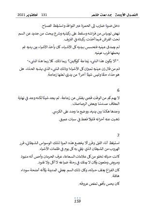 131
2021
159
‫الصباح‬ ‫واستيقظ‬ ‫النوافذ‬ ‫عب‬ ‫الحمرة‬ ‫إل‬ ‫ضارب‬ ‫ضوء‬ ‫دخل‬
.
‫ت‬ ‫نهض‬
‫السم‬ ‫عن‬ ‫جديد‬ ‫من‬ ‫يبحث‬ ‫ع‬
‫ورس‬ ‫كبتيه‬
‫ر‬ ‫عىل‬ ‫وسقط‬ ‫اشه‬‫ر‬‫ف‬ ‫من‬ ‫وبياس‬
‫يف‬‫الب‬ ‫ف‬ ‫كبتاه‬
‫ر‬ ‫أخذت‬ ‫فيما‬ ‫اش‬‫ر‬‫الف‬ ‫تحت‬
.
‫ثم‬ ‫يديه‬ ‫بي‬ ‫األشياء‬ ‫يأخذ‬ ‫كان‬،‫األشياء‬ ‫كل‬‫بيديه‬ ‫فتحسس‬ ‫عينيه‬ ‫يصدق‬ ‫لم‬
‫عينيه‬ ‫قرب‬ ‫يحملها‬
.
‫ء‬‫الس‬ ‫هذا‬ ‫ربما‬ ‫كال‬.‫ذلك‬ ‫ربما‬ ‫؟‬‫كوكايي‬‫زجاجة‬ ‫ء‬‫الس‬ ‫هذا‬ ‫يكون‬ ‫أال‬ "
"
‫من‬ ‫ثم‬
‫هل‬ .‫الحذاء‬ ‫يشبه‬ ‫الذي‬ ‫ء‬‫الس‬ ‫وذلك‬ ‫األشياء؛‬ ‫كل‬‫ان‬‫تمب‬ ‫عينيه‬ ‫إن‬ ‫قال‬
‫زجاجة‬ ‫لعلها‬ ‫يدري‬ ‫من‬ ‫آخر؟‬ ‫ا‬‫شيئ‬ ‫وليس‬ ‫ا‬‫حق‬ ‫حذاء‬‫هو‬
.
6
‫ف‬ ‫وجد‬ ‫لكنه‬ ‫ا‬‫شيئ‬ ‫يجد‬ ‫لم‬ .‫زجاجة‬ ‫عن‬ ‫يفتش‬ ‫قص‬ ‫الوقت‬ ‫من‬ ‫كم‬‫يهم‬ ‫ال‬
‫نهاية‬
‫الرصاصات‬ ‫وبعض‬ ‫ا‬‫مسدس‬ ‫المطاف‬
..
‫ا‬ ‫عىل‬ ‫وجد‬ ‫ما‬ ‫ووضع‬ ،‫يديه‬ ‫بي‬ ‫هكذا‬ ‫وجدها‬
‫لكرش‬
.
‫عميق‬ ‫سبات‬ ‫ف‬ ‫فغط‬ ‫قليال‬ ‫انه‬‫ز‬‫أح‬ ‫عنه‬ ‫ذهبت‬
.
7
‫قرر‬ ،‫الشيطان‬ ‫الوسواس‬ ‫لذلك‬ ‫المرة‬ ‫هذه‬ ‫يخضع‬ ‫أال‬‫وقرر‬ ‫الليل‬ ‫آناء‬ ‫استيقظ‬
‫األشياء‬ ‫ظلمات‬ ‫ف‬ ‫يوم‬ ‫كل‬‫به‬ ‫يلق‬ ‫الذي‬ ‫الشيطان‬ ‫من‬ ‫الهروب‬
.
‫من‬ ‫أنه‬ ‫وأحس‬ ‫الحرمان‬ ‫عرف‬ ،‫السعادة‬ ‫عالمات‬ ‫كل‬‫من‬‫تخلو‬ ‫حياته‬ ‫كانت‬
‫بوذ‬
‫نقود‬ ‫وال‬ ‫أكل‬ ‫ال‬ ‫ضياعه‬ ‫رحلة‬ ‫ف‬ ‫يملك‬ ‫ال‬ ‫وكان‬ ‫وملعون‬ ‫ومريض‬
.
‫ا‬‫ر‬‫الف‬ ‫كان‬
‫سوداء‬ ‫أجنحة‬ ‫وكأنه‬ ‫المدينة‬ ‫يغط‬ ‫السم‬ ‫ذلك‬ ‫وكان‬ ،‫حياته‬ ‫يغلف‬ ‫غ‬
‫هائلة‬
.
‫عروقه‬ ‫تمتص‬ ‫بأفىع‬ ‫يحس‬ ‫كان‬
.
 