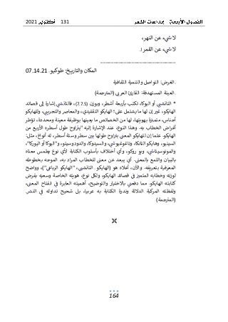 131
2021
164
،‫النهر‬ ‫عن‬ ‫ء‬‫ش‬ ‫ال‬
‫القمر‬ ‫عن‬ ‫ء‬‫ش‬ ‫ال‬
.!
_____________________________
‫و‬‫طوكي‬ :‫خ‬ ‫والتاري‬ ‫المكان‬
07.14.21
‫الثقافية‬ ‫والتنمية‬ ‫التواصل‬ :‫الغرض‬
)‫جمة‬‫(المب‬ ‫العرن‬ ‫القارئ‬ :‫المستهدفة‬ ‫العينة‬
*
‫الت‬
‫ا‬
،‫أشطر‬ ‫بعة‬‫ر‬‫بأ‬ ‫تكتب‬ ،‫اليوكا‬ ‫أو‬ ‫نشت‬
‫وبوزن‬
(7.7.5)
‫فالت‬ ،
‫ا‬
‫قصائد‬ ‫إل‬ ‫إشارة‬ ‫نس‬
‫يشتم‬ ‫ما‬ ‫لها‬ ‫إن‬ ‫غب‬ ،‫الهايكو‬
‫ل‬
‫عىل‬
‫وللهايكو‬ ،‫والتجريت‬ ‫والمعارص‬ ،‫التقليدي‬ ‫الهايكو‬ ‫؛‬
‫تؤطر‬ ،‫ومحددة‬ ‫معينة‬ ‫بوظيفة‬ ‫يعينها‬ ‫ما‬ ‫الخصائص‬ ‫من‬ ‫لها‬ ،‫بهويتها‬ ‫ة‬‫متمب‬ ،‫أجناس‬
‫أ‬ ‫طول‬ ‫اوح‬‫"يب‬ ‫إليه‬ ‫اإلشارة‬ ‫عند‬ ،‫النوع‬ ‫وهذا‬ .‫به‬ ‫الخطاب‬ ‫اض‬‫ر‬‫أغ‬
‫من‬ ‫ع‬‫األرب‬ ‫سطره‬
‫و‬ ‫سطر‬ ‫بي‬ ‫طولها‬ ‫اوح‬‫بب‬ ‫المعت‬ ‫للهايكو‬ ‫إن‬ ‫علما‬ .‫الهايكو‬
‫س‬
‫تة‬
:‫مثل‬ ،‫أنواع‬ ‫له‬ ،‫أسطر‬
‫التانكا‬ ‫وهايكو‬ ،‫السينيو‬
،"‫كا‬
‫ر‬‫اليو‬ ‫أو‬ ‫و"اليوكا‬ ،‫والدودوسيتو‬ ،‫والسيدوكا‬ ،‫وتاغوغيوش‬ ،
‫معناه‬ ‫يطمس‬ ‫نوع‬ ‫ألي‬ ‫الكتابة‬ ‫بأسلوب‬ ‫أختالف‬ ‫وأي‬ ،‫روكو‬ ‫ويو‬ ،‫والمونوسيتاش‬
‫بالبيان‬
‫بخطوطه‬ ‫الموجه‬ ،‫به‬ ‫اد‬‫ر‬‫الم‬ ‫للخطاب‬ ‫معت‬ ‫عن‬ ‫يبعد‬ ‫أي‬ .‫بالمعت‬ ‫واللمع‬
‫المعرف‬
‫ي‬
‫ب‬ ‫ة‬
‫الت‬ ‫(الهايكو‬ ‫هو‬ ‫أعاله‬ ،‫واآلن‬ .‫تعريفه‬
‫ا‬
‫وواضح‬ ،)"‫الرباع‬ ‫"الهايكو‬ ،‫نشت‬
‫بفرض‬ ‫وسعيه‬ ‫الخاصة‬ ‫هويته‬ ،‫نوع‬ ‫ولكل‬ ،‫الهايكو‬ ‫قصائد‬ ‫ف‬ ‫المتمب‬ ‫وخطابه‬ ‫نه‬‫ز‬‫لو‬
‫وا‬ ‫باالختيار‬ ‫دفعت‬ ‫مما‬ .‫الهايكو‬ ‫كتابته‬
،‫المعت‬ ‫انفتاح‬ ‫ف‬ ‫العابرة‬ ‫أهميته‬ ،‫لتوضيح‬
‫وندرة‬ ‫الداللة‬ ‫كبة‬
‫المر‬ ‫ولفظته‬
‫ا‬
‫لكت‬
.‫النرس‬ ‫ف‬ ‫تداوله‬ ‫شحيح‬ ‫بل‬ ،‫عربيا‬ ‫به‬ ‫ابة‬
)‫جمة‬‫(المب‬

 