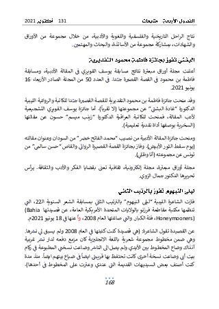 131
2021
168
‫اق‬‫ر‬‫األو‬ ‫من‬ ‫مجموعة‬ ‫خالل‬ ‫من‬ ،‫واألدبية‬ ‫واللغوية‬ ‫والفلسفية‬ ‫التاريخية‬ ‫احل‬‫ر‬‫ال‬ ‫نتاج‬
‫و‬ ،‫األساتذة‬ ‫من‬ ‫مجموعة‬ ‫كة‬
‫بمشار‬ ،‫والشهادات‬
‫البحا‬
‫وال‬ ‫ث‬
‫مهتمي‬
.
‫ومسابقة‬ ،‫األدبية‬ ‫المقالة‬ ‫ف‬ ‫القويري‬ ‫يوسف‬ ‫مسابقة‬ ‫نتائج‬ ‫ة‬‫مبعب‬ ‫اق‬‫ر‬‫أو‬ ‫مجلة‬ ‫أعلنت‬
‫العدد‬ ‫ف‬ .‫دا‬‫جـ‬ ‫ة‬‫القصب‬ ‫القصة‬ ‫ف‬ ‫محمود‬ ‫بن‬ ‫فاطمة‬
50
‫األربعاء‬ ‫الصادر‬ ‫المجلة‬ ‫من‬
16
‫يونيو‬
2021
.
‫محم‬ ‫بن‬ ‫فاطمة‬ ‫جائزة‬ ‫منحت‬ ‫وقد‬
‫ال‬ ‫ود‬
‫تقدير‬
‫الليبية‬ ‫والروائية‬ ‫للكاتبة‬ ‫دا‬‫ــ‬‫ج‬ ‫ة‬‫القصب‬ ‫للقصة‬ ‫ية‬
‫تقربا‬ ‫(ال‬ ‫مجموعتها‬ ‫عن‬ ”‫البشت‬ ‫“غادة‬ ‫الدكتورة‬
‫التشجيعية‬ ‫القويري‬ ‫يوسف‬ ‫جائزة‬ ‫أما‬ .)
‫مقالتها‬ ‫ـن‬‫ع‬ ‫حسون‬ ”‫ميسم‬ ‫“زينب‬ ‫الدكتورة‬ ‫اقية‬‫ر‬‫الع‬ ‫للكاتبة‬ ‫فمنحت‬ ،‫المقالة‬ ‫ألدب‬
)‫تعليمية‬ ‫نقدية‬ ‫أداة‬ ‫بوصفها‬ ‫(السخرية‬
.
‫ومن‬
‫جا‬ ‫حت‬
‫ا‬ ‫ئزة‬
‫مقالته‬ ‫وعنوان‬ ‫السودان‬ ‫من‬ ”‫خض‬ ‫الفاتح‬ ‫“محمد‬ ‫نصيب‬ ‫من‬ ‫األدبية‬ ‫لمقالة‬
‫من‬ ”‫سالم‬ ‫“حسن‬ ‫والقاص‬ ‫الروان‬ ‫ـرة‬‫ي‬‫القص‬ ‫القصة‬ ‫بجائزة‬ ‫وفاز‬ .)‫األبيض‬ ‫ـور‬‫ث‬‫ال‬ ‫سقط‬ ‫(يوم‬
)‫وظىل‬ ‫(أنا‬ ‫مجموعته‬ ‫عن‬ ‫تونس‬
.
‫وال‬ ‫واألدب‬ ‫الفكر‬ ‫بقضايا‬ ‫تعت‬ ‫ثقافية‬ ،‫ونية‬‫إلكب‬ ‫مجلة‬ ،‫ة‬‫مبعب‬ ‫اق‬‫ر‬‫أو‬ ‫مجلة‬
‫ثقافة‬
‫أ‬‫ر‬‫ي‬ .
‫س‬
‫الزوي‬ ‫جمال‬ ‫الدكتور‬ ‫تحريرها‬
.
‫ـ‬‫ل‬‫ا‬ ‫السنوية‬ ‫الشعر‬ ‫بمسابقة‬ ‫الثان‬ ‫تيب‬‫بالب‬ ”‫النيهوم‬ ‫“ليىل‬ ‫الليبية‬ ‫الشاعرة‬ ‫فازت‬
22
‫الت‬ ،
‫المتحد‬ ‫بالواليات‬ ‫فرزنو‬ ‫مقاطعة‬ ‫مكتبة‬ ‫تنظمها‬
‫ة‬
‫عن‬ ،‫العامة‬ ‫األمريكية‬
‫قصيدتها‬
(Bahia
Honeymooners)
‫ف‬ ،
‫الك‬ ‫ئة‬
‫و‬ .‫بار‬
‫العام‬ ‫صاغتها‬ ‫الت‬
2008
،
‫وأ‬
‫ف‬ ‫عنها‬
18
‫يونيو‬
2021
.‫م‬
‫العام‬ ‫ف‬ ‫كتبتها‬ ‫كنت‬ ‫قصيدة‬ ‫(ه‬ :‫الشاعرة‬ ‫تقول‬ ‫القصيدة‬ ‫عن‬
2008
.‫ها‬‫نرس‬ ‫ل‬ ‫يسبق‬ ‫ولم‬
‫غربية‬ ‫نرس‬ ‫لدار‬ ‫دفعه‬ ‫مزمع‬ ‫كان‬ ‫ية‬‫االنجلب‬ ‫باللغة‬ ‫شعرية‬ ‫مجموعة‬ ‫مخطوط‬ ‫ضمن‬ ‫وه‬
‫ا‬ ‫يصل‬ ‫ولم‬ ‫األيدي‬ ‫بي‬ ‫المخطوط‬ ‫وضاع‬ ‫آنذاك‬
‫الن‬ ‫ل‬
‫وض‬ ‫اش‬
‫كام‬
‫ر‬ ‫ف‬ ‫المطبوعة‬ ‫نسخت‬ ‫اعت‬
‫بيت‬
‫أ‬
‫نسخة‬ ‫وضاعت‬ ‫ن‬
‫أ‬
‫مدة‬ ‫منذ‬ .‫ايضا‬ ‫بيتهم‬ ‫ضياع‬ ‫ف‬ ‫ايضا‬ ‫قريبت‬ ‫بها‬ ‫تحتفظ‬ ‫كانت‬ ‫خرى‬
‫المخطوط‬ ‫عىل‬ ‫ت‬‫وعب‬ ‫عندي‬ ‫الت‬ ‫القديمة‬ ‫السيديهات‬ ‫بعض‬ ‫أصنف‬ ‫كنت‬
‫ف‬
‫أ‬
.)‫حدها‬
 