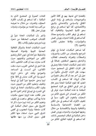 131
2021
16
‫ت‬ ‫الت‬ ‫بالقضايا‬
‫األمور‬ ‫كافة‬ ‫ف‬ ‫بهم‬ ‫حيط‬
‫الوع‬ ‫زيادة‬ ‫ف‬ ‫وتساهم‬ ‫والموضوعات‬
‫والبيت‬ ‫واالجتماع‬ ‫والسياس‬ ‫الثقاف‬
‫واال‬
‫امج‬‫ر‬‫ب‬ ‫ف‬ ‫تساهم‬ ‫أنها‬ ‫كما‬ ،‫قتصادي‬
‫ك‬ ،‫والثقافية‬ ‫التعليمية‬ ‫األمية‬ ‫محو‬
‫ما‬
،‫مجانا‬ ‫اجع‬‫ر‬‫والم‬ ‫الكتب‬ ‫توفب‬ ‫ف‬ ‫تساهم‬
‫العمل‬ ‫وورش‬ ‫الندوات‬ ‫إقامة‬ ‫ف‬ ‫تساهم‬ ‫كما‬
‫وإقا‬ ،‫ات‬‫ر‬‫والمؤتم‬
‫للكتب‬ ‫معارض‬ ‫مة‬
‫والفنون‬
(7).
‫توفب‬ ‫ف‬ ‫العامة‬ ‫المكتبات‬ ‫تساهم‬ ‫كما‬
‫والدوريات‬ ‫الكتب‬ ‫من‬ ‫والمصادر‬ ‫اجع‬‫ر‬‫الم‬
‫للطالب‬ ‫والصحف‬ ‫ائد‬‫ر‬‫والج‬ ‫والمجالت‬
‫إض‬ .‫المثقفي‬ ‫وجمهور‬ ‫والباحثي‬
‫إىل‬ ‫افة‬
‫ف‬ ‫وصل‬ ‫حلقة‬ ‫العامة‬ ‫المكتبات‬ ‫تعتب‬ ‫ذلك‬
‫حيث‬ ‫المجتمع‬ ‫إىل‬ ‫الثقاف‬ ‫اث‬‫الب‬ ‫نقل‬
‫ا‬‫الب‬ ‫نقل‬ ‫سهلت‬
‫من‬ ‫مكتوبا‬ ‫اإلنسان‬ ‫ث‬
‫من‬ ‫شفويا‬ ‫ينقل‬ ‫كان‬ ‫أن‬ ‫بعد‬ ‫آخر‬ ‫إىل‬ ‫جيل‬
‫اكتساب‬ ‫ف‬ ‫تساهم‬ ‫كما‬ ،‫الرواة‬ ‫خالل‬
‫ال‬
‫هام‬ ‫بدور‬ ‫العامة‬ ‫المكتبة‬ ‫تقوم‬ ‫كما‬ ،‫علم‬
‫أفر‬ ‫بي‬ ‫الثقاف‬ ‫الوع‬ ‫نش‬ ‫ف‬
‫المجتمع‬ ‫اد‬
‫إىل‬ ‫توفر‬ ‫حيث‬ ‫المكتبة‬ ‫هذه‬ ‫به‬ ‫المقامة‬
‫من‬ ‫الكثب‬ ‫تحوي‬ ‫الت‬ ‫المصادر‬ ‫من‬ ‫الكثب‬
‫وا‬ ‫المعارف‬
‫ف‬ ‫سببا‬ ‫تكون‬ ‫الت‬ ‫لعلوم‬
‫الكثب‬ ‫حل‬ ‫ف‬ ‫تساهم‬ ‫كما‬ ،‫اد‬‫ر‬‫األف‬ ‫تثقيف‬
‫والسياسية‬ ‫االجتماعية‬ ‫القضايا‬ ‫من‬
‫خالل‬ ‫من‬ ‫واالقتصادية‬ ‫والبيئية‬ ‫والثقافية‬
‫والندوات‬ ‫ات‬‫ر‬‫للمؤتم‬ ‫رعايتها‬
‫العمل‬ ‫وورش‬
،‫لذلك‬ ‫المخصص‬ ‫المكان‬ ‫ف‬ ‫المكتبة‬ ‫داخل‬
‫من‬ ‫للكثب‬ ‫الفكري‬ ‫فيه‬‫الب‬ ‫ف‬ ‫تساهم‬ ‫كما‬
‫الع‬ ‫الفئات‬
‫به‬ ‫الذي‬ ‫المجتمع‬ ‫ف‬ ‫مرية‬
‫اد‬‫ر‬‫األف‬ ‫إكساب‬ ‫ف‬ ‫تساهم‬ ‫كما‬ ، ‫المكتبة‬
‫تعرضه‬ ‫ما‬ ‫خالل‬ ‫من‬ ‫ات‬‫والخب‬ ‫المعارف‬
‫وندوات‬ ‫ات‬‫ر‬‫مؤتم‬ ‫من‬ ‫تقدمه‬ ‫وما‬ ‫كتب‬ ‫من‬
‫عمل‬ ‫وورش‬
(8).
‫للمكتب‬ ‫بأن‬ ‫وأشب‬
‫ف‬ ‫ا‬‫ر‬‫دو‬ ‫العامة‬ ‫ات‬
‫اء‬‫ر‬‫شع‬ ‫من‬ ‫المختلفة‬ ‫المواهب‬ ‫اكتشاف‬
‫وكتاب‬ ‫وموسيقيي‬ ‫ورسامي‬
(9).
‫المكتبات‬ ‫لعبت‬
‫والمر‬ ‫العامة‬
‫الثقافية‬ ‫اكز‬
‫الصديقة‬ ‫وللدولة‬ ‫الليبية‬ ‫المحلية‬
‫وتعليم‬ ‫الفكر‬ ‫تنوير‬ ‫ف‬ ‫هاما‬ ‫ا‬‫ر‬‫دو‬ ‫والشقيقة‬
‫حيث‬ ‫وتثقيفهم‬ ‫المواطني‬ ‫من‬ ‫الكثب‬
‫الك‬ ‫كانت‬ ‫أن‬ ‫بعد‬ ‫ات‬‫ر‬‫منا‬ ‫كانت‬
‫تأخذ‬ ‫تاتيب‬
‫مثلت‬ ‫حيث‬ ‫القريب‬ ‫الماض‬ ‫ف‬ ‫الدور‬ ‫هذا‬
‫المساجد‬ ‫ف‬ ‫أسست‬ ‫الت‬ ‫الكتاتيب‬
‫الت‬ ‫وتلك‬ ‫والجوامع‬
‫الزوايا‬ ‫داخل‬
‫بقاع‬ ‫كافة‬ ‫ف‬ ‫منتش‬ ‫كانت‬ ‫الت‬ ‫السنوسية‬
‫توعية‬ ‫ف‬ ‫ا‬‫كبب‬ ‫ا‬‫ر‬‫دو‬ ‫خارجها‬ ‫وحت‬ ‫ليبيا‬
‫وتث‬
‫حيث‬ ‫الليبيي‬ ‫من‬ ‫الكثب‬ ‫وتعليم‬ ‫قيف‬
‫ا‬ ‫ف‬ ‫العامة‬ ‫والمكتبات‬ ‫الكتب‬ ‫وفرت‬
‫لزوايا‬
‫التاسع‬ ‫القرن‬ ‫أواخر‬ ‫ف‬ ‫ليبيا‬ ‫ف‬ ‫ت‬‫انتش‬ ‫الت‬
‫مكتبات‬ ‫تحوي‬ ‫الزوايا‬ ‫هذه‬ ‫فكانت‬ ‫عش‬
‫كت‬ ‫بها‬ ‫عامة‬
‫تثقيف‬ ‫ف‬ ‫ساهمت‬ ‫ووثائق‬ ‫ب‬
‫لنا‬ ‫ذكر‬ ‫حيث‬ ‫ليبيا‬ ‫أبناء‬ ‫من‬ ‫الكثب‬ ‫وتعليم‬
‫المكتب‬ ‫المثال‬ ‫سبيل‬ ‫عىل‬ ‫خ‬ ‫التاري‬
‫الت‬ ‫ة‬
‫أقىص‬ ‫ف‬ ‫الجغبوب‬ ‫اوية‬‫ز‬‫ب‬ ‫ملحقة‬ ‫كانت‬
‫م‬ ‫استفاد‬ ‫حيث‬ ‫الليت‬ ‫ق‬‫الش‬
‫الكثب‬ ‫نها‬
‫طالبها‬ ‫منها‬ ‫برز‬ ‫المثال‬ ‫سبيل‬ ‫فعىل‬
 